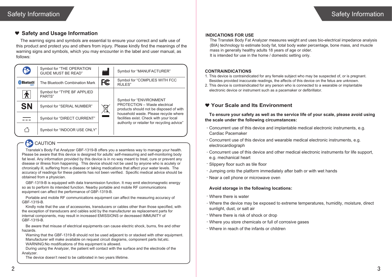 2 3The warning signs and symbols are essential to ensure your correct and safe use of this product and protect you and others from injury. Please kindly find the meanings of the warning signs and symbols, which you may encounter in the label and user manual, as follows:To ensure your safety as well as the service life of your scale, please avoid using the scale under the following circumstances:Concurrent use of this device and implantable medical electronic instruments, e.g. Cardiac PacemakerConcurrent use of this device and wearable medical electronic instruments, e.g. electrocardiographConcurrent use of this device and other medical electronic instruments for life support, e.g. mechanical heartSlippery floor such as tile floorJumping onto the platform immediately after bath or with wet handsNear a cell phone or microwave ovenAvoid storage in the following locations:Where there is waterWhere the device may be exposed to extreme temperatures, humidity, moisture, direct sunlight, dust, or salt airWhere there is risk of shock or dropWhere you store chemicals or full of corrosive gasesWhere in reach of the infants or children Safety and Usage InformationYour Scale and Its EnvironmentSafety InformationSafety InformationINDICATIONS FOR USEThe Transtek Body Fat Analyzer measures weight and uses bio-electrical impedance analysis (BIA) technology to estimate body fat, total body water percentage, bone mass, and muscle mass in generally healthy adults 18 years of age or older. It is intended for use in the home / domestic setting only. CONTRAINDICATIONS1. This device is contraindicated for any female subject who may be suspected of, or is pregnant. Besides provided inaccurate readings, the affects of this device on the fetus are unknown. 2. This device is contraindicated for any person who is connected to a wearable or implantable electronic device or instrument such as a pacemaker or defibrillator.CAUTIONSymbol for “THE OPERATION GUIDE MUST BE READ” Symbol for “MANUFACTURER”Symbol for “ENVIRONMENT PROTECTION – Waste electrical products should not be disposed of with household waste. Please recycle where facilities exist. Check with your local authority or retailer for recycling advice”Symbol for “TYPE BF APPLIED PARTS” The Bluetooth Combination MarkSymbol for “SERIAL NUMBER”Symbol for “DIRECT CURRENT”Symbol for “INDOOR USE ONLY”Symbol for “COMPLIES WITH FCC RULES”Transtek’s Body Fat Analyzer GBF-1319-B offers you a seamless way to manage your health. Please be aware that this device is designed for adults’ self-measuring and self-monitoring body fat level. Any information provided by this device is in no way meant to treat, cure or prevent any disease or illness from happening.  This device should not be used by anyone who is acutely or chronically ill, suffering from a disease or taking medications that affect your water levels.  The accuracy of readings for these patients has not been verified.  Specific medical advice should be obtained from a physician.GBF-1319-B is equipped with data transmission function. It may emit electromagnetic energy so as to perform its intended function. Nearby portable and mobile RF communications equipment can affect the performance of GBF-1319-B.Portable and mobile RF communications equipment can affect the measuring accuracy of GBF-1319-B.Kindly note that the use of accessories, transducers or cables other than those specified, with the exception of transducers and cables sold by the manufacturer as replacement parts for internal components, may result in increased EMISSIONS or decreased IMMUNITY of GBF-1319-B.Be aware that misuse of electrical equipments can cause electric shock, burns, fire and other hazards. Warning that the GBF-1319-B should not be used adjacent to or stacked with other equipment.Manufacturer will make available on request circuit diagrams, component parts list,etc.WARNING:No modifications of this equipment is allowed.During using the Analyzer, the patient will contact with the surface and the electrode of the Analyzer.The device doesn’t need to be calibrated in two years lifetime.