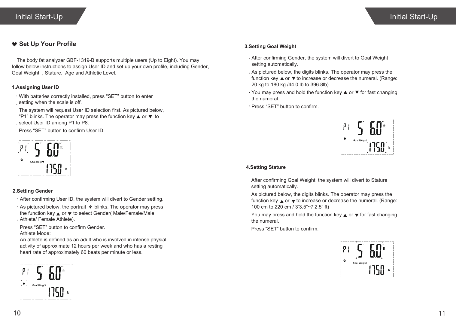 1110The body fat analyzer GBF-1319-B supports multiple users (Up to Eight). You may follow below instructions to assign User ID and set up your own profile, including Gender,  Goal Weight, , Stature,  Age and Athletic Level. With batteries correctly installed, press “SET” button to enter setting when the scale is off.The system will request User ID selection first. As pictured below, “P1” blinks. The operator may press the function key     or      to select User ID among P1 to P8.Press “SET” button to confirm User ID.1.Assigning User ID2.Setting GenderSet Up Your ProfileAfter confirming User ID, the system will divert to Gender setting.As pictured below, the portrait      blinks. The operator may press the function key     or     to select Gender( Male/Female/Male Athlete/ Female Athlete).Press “SET” button to confirm Gender.Athlete Mode:An athlete is defined as an adult who is involved in intense physial activity of approximate 12 hours per week and who has a resting heart rate of approximately 60 beats per minute or less.4.Setting Stature3.Setting Goal WeightAfter confirming Gender, the system will divert to Goal Weight setting automatically.As pictured below, the digits blinks. The operator may press the function key     or     to increase or decrease the numeral. (Range: 20 kg to 180 kg /44.0 lb to 396.8lb)You may press and hold the function key     or     for fast changing the numeral. Press “SET” button to confirm.After confirming Goal Weight, the system will divert to Stature setting automatically.As pictured below, the digits blinks. The operator may press the function key     or     to increase or decrease the numeral. (Range: 100 cm to 220 cm / 3’3.5”~7’2.5” ft)You may press and hold the function key     or     for fast changing the numeral. Press “SET” button to confirm.Initial Start-UpInitial Start-Up