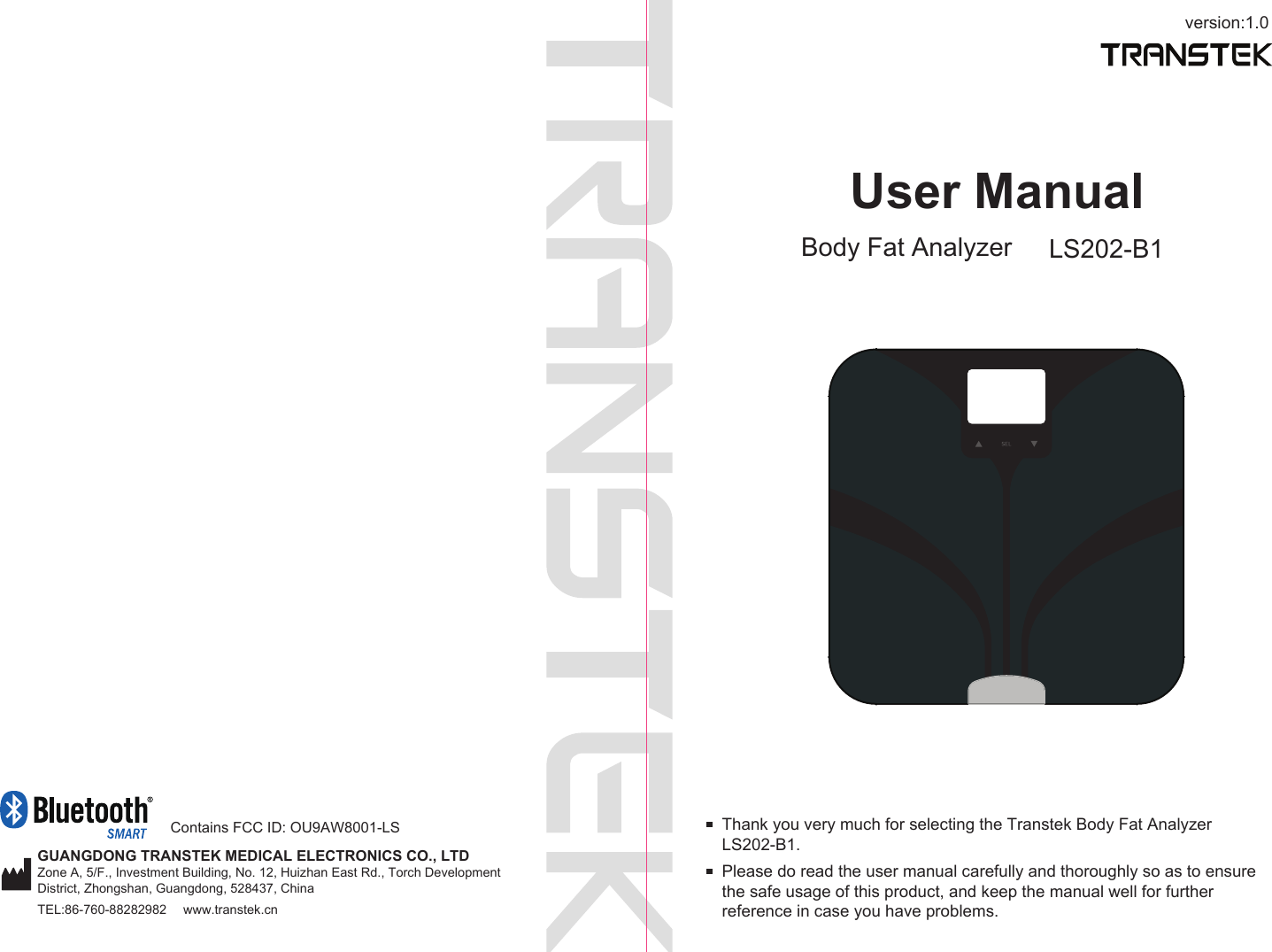 version:1.0GUANGDONG TRANSTEK MEDICAL ELECTRONICS CO., LTDZone A, 5/F., Investment Building, No. 12, Huizhan East Rd., Torch Development District, Zhongshan, Guangdong, 528437, ChinaTEL:86-760-88282982  www.transtek.cnUser ManualBody Fat Analyzer LS202-B1Please do read the user manual carefully and thoroughly so as to ensure the safe usage of this product, and keep the manual well for further reference in case you have problems.Thank you very much for selecting the Transtek Body Fat Analyzer LS202-B1. Contains FCC ID: OU9AW8001-LS