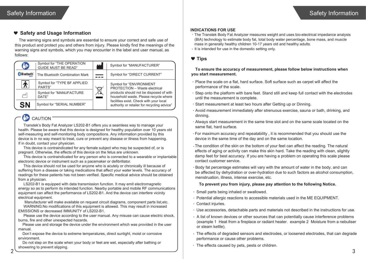 2 3The warning signs and symbols are essential to ensure your correct and safe use of this product and protect you and others from injury. Please kindly find the meanings of the warning signs and symbols, which you may encounter in the label and user manual, as follows:Safety and Usage InformationSafety InformationSafety Information     Transtek’s Body Fat Analyzer LS202-B1 offers you a seamless way to manage your health. Please be aware that this device is designed for healthy population over 10 years old self-measuring and self-monitoring body compositions. Any information provided by this device is in no way meant to treat, cure or prevent any disease or illness from happening. If in doubt, contact your physician.     This device is contraindicated for any female subject who may be suspected of, or is pregnant. Otherwise, the effects of this device on the fetus are unknown.     This device is contraindicated for any person who is connected to a wearable or implantable electronic device or instrument such as a pacemaker or defibrillator.     This device should not be used for anyone who is acutely or chronically ill because of suffering from a disease or taking medications that affect your water levels. The accuracy of readings for these patients has not been verified. Specific medical advice should be obtained from a physician.       LS202-B1 is equipped with data transmission function. It may emit electromagnetic energy so as to perform its intended function. Nearby portable and mobile RF communicationsequipment can affect the performance of LS202-B1. And the device can interfere vicinity electrical equipment.      Manufacturer will make available on request circuit diagrams, component parts list,etc.     WARNING:No modifications of this equipment is allowed. This may result in increased EMISSIONS or decreased IMMUNITY of LS202-B1.     Please use the device according to the user manual. Any misuse can cause electric shock,burns, fire and other unexpected hazards.    Please use and storage the device under the environment which was provided in the user manual.     Don’t expose the device to extreme temperatures, direct sunlight, moist or corrosive environment.    Do not step on the scale when your body or feet are wet, especially after bathing or showering to prevent slipping.CAUTIONSymbol for “THE OPERATION GUIDE MUST BE READ” Symbol for “MANUFACTURER”Symbol for “ENVIRONMENT PROTECTION – Waste electrical products should not be disposed of with household waste. Please recycle where facilities exist. Check with your local authority or retailer for recycling advice”Symbol for “TYPE BF APPLIED PARTS” The Bluetooth Combination MarkSymbol for “SERIAL NUMBER”Symbol for “MANUFACTURE DATE”Symbol for “DIRECT CURRENT”INDICATIONS FOR USEThe Transtek Body Fat Analyzer measures weight and uses bio-electrical impedance analysis (BIA) technology to estimate body fat, total body water percentage, bone mass, and muscle mass in generally healthy children 10-17 years old and healthy adults. It is intended for use in the domestic setting only. TipsTo ensure the accuracy of measurement, please follow below instructions when you start measurement.Place the scale on a flat, hard surface. Soft surface such as carpet will affect the performance of the scale.Step onto the platform with bare feet. Stand still and keep full contact with the electrodes until the measurement is complete.Start measurement at least two hours after Getting up or Dinning.Avoid measurement immediately after strenuous exercise, sauna or bath, drinking, and dinning.Always start measurement in the same time slot and on the same scale located on the same flat, hard surface.For maximum accuracy and repeatability , it is recommended that you should use the device in the same time of the day and on the same location. Body fat percentage estimates will vary with the amount of water in the body, and can be affected by dehydration or over-hydration due to such factors as alcohol consumption, menstruation, illness, intense exercise, etc.The condition of the skin on the bottom of your feet can affect the reading. The natural effects of aging or activity can make this skin hard. Take the reading with clean, slightly damp feet for best accuracy. If you are having a problem on operating this scale please contact customer service.  To prevent you from injury, please pay attention to the following Notice.A list of known devices or other sources that can potentially cause interference problems (example 1  Heat from a fireplace or radiant heater.  example 2  Moisture from a nebuliser or steam kettle). Small parts being inhaled or swallowed. Potential allergic reactions to accessible materials used in the ME EQUIPMENT. Contact injuries.  Use accessories, detachable parts and materials not described in the instructions for use. The effects caused by pets, pests or children.The effects of degraded sensors and electrodes, or loosened electrodes, that can degrade performance or cause other problems. 