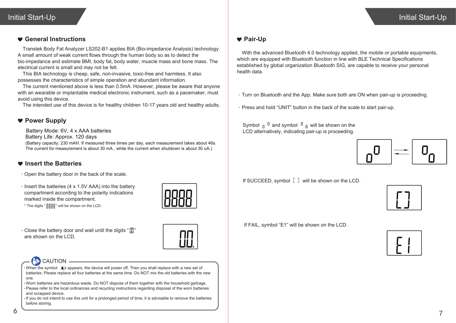 76Transtek Body Fat Analyzer LS202-B1 applies BIA (Bio-impedance Analysis) technology. A small amount of weak current flows through the human body so as to detect the bio-impedance and estimate BMI, body fat, body water, muscle mass and bone mass. The electrical current is small and may not be felt. This BIA technology is cheap, safe, non-invasive, toxic-free and harmless. It also possesses the characteristics of simple operation and abundant information. The current mentioned above is less than 0.5mA. However, please be aware that anyone with an wearable or implantable medical electronic instrument, such as a pacemaker, must avoid using this device.The intended use of this device is for healthy children 10-17 years old and healthy adults. General InstructionsIf SUCCEED, symbol         will be shown on the LCD.If FAIL, symbol “E1” will be shown on the LCD.Initial Start-UpInitial Start-UpPair-UpWith the advanced Bluetooth 4.0 technology applied, the mobile or portable equipments, which are equipped with Bluetooth function in line with BLE Technical Specifications established by global organization Bluetooth SIG, are capable to receive your personal health data.Turn on Bluetooth and the App. Make sure both are ON when pair-up is proceeding.Press and hold “UNIT” button in the back of the scale to start pair-up. Symbol         and symbol         will be shown on the LCD alternatively, indicating pair-up is proceeding.CAUTIONWhen the symbol         appears, the device will power off. Then you shall replace with a new set of batteries. Please replace all four batteries at the same time. Do NOT mix the old batteries with the new one. Worn batteries are hazardous waste. Do NOT dispose of them together with the household garbage. Please refer to the local ordinances and recycling instructions regarding disposal of the worn batteries and scrapped device.If you do not intend to use this unit for a prolonged period of time, it is advisable to remove the batteriesbefore storing.Insert the BatteriesOpen the battery door in the back of the scale.Insert the batteries (4 x 1.5V AAA) into the battery compartment according to the polarity indications marked inside the compartment.* The digits “          ” will be shown on the LCD.Close the battery door and wait until the digits “    ” are shown on the LCD.Battery Life: Approx. 120 days(Battery capacity: 230 mAH. If measured three times per day, each measurement takes about 46s. The current for measurement is about 30 mA , while the current when shutdown is about 30 uA.)Power SupplyBattery Mode: 6V, 4 x AAA batteries