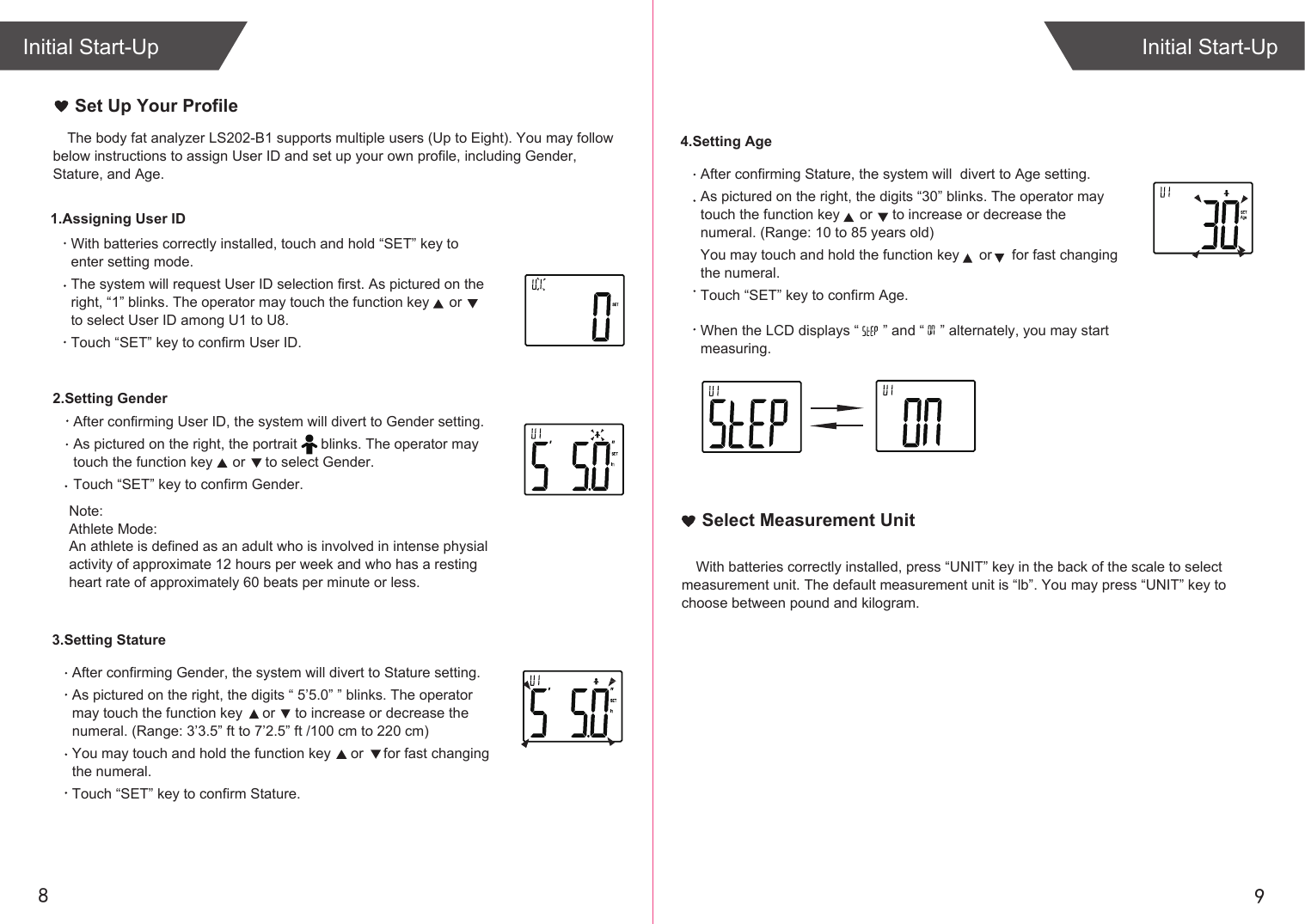 Note: Athlete Mode:An athlete is defined as an adult who is involved in intense physialactivity of approximate 12 hours per week and who has a restingheart rate of approximately 60 beats per minute or less.98Initial Start-UpInitial Start-UpThe body fat analyzer LS202-B1 supports multiple users (Up to Eight). You may follow below instructions to assign User ID and set up your own profile, including Gender, Stature, and Age. With batteries correctly installed, touch and hold “SET” key to enter setting mode.The system will request User ID selection first. As pictured on the right, “1” blinks. The operator may touch the function key     or      to select User ID among U1 to U8.Touch “SET” key to confirm User ID.1.Assigning User IDSet Up Your Profile4.Setting AgeAfter confirming Stature, the system will  divert to Age setting.As pictured on the right, the digits “30” blinks. The operator may touch the function key     or     to increase or decrease the numeral. (Range: 10 to 85 years old)You may touch and hold the function key     or     for fast changing the numeral. Touch “SET” key to confirm Age.When the LCD displays “      ” and “    ” alternately, you may start measuring.2.Setting GenderAfter confirming User ID, the system will divert to Gender setting.As pictured on the right, the portrait      blinks. The operator may touch the function key     or     to select Gender. Touch “SET” key to confirm Gender.With batteries correctly installed, press “UNIT” key in the back of the scale to select measurement unit. The default measurement unit is “lb”. You may press “UNIT” key to choose between pound and kilogram.Select Measurement Unit3.Setting StatureAfter confirming Gender, the system will divert to Stature setting.As pictured on the right, the digits “ 5’5.0” ” blinks. The operator may touch the function key     or     to increase or decrease the numeral. (Range: 3’3.5” ft to 7’2.5” ft /100 cm to 220 cm)You may touch and hold the function key     or     for fast changing the numeral. Touch “SET” key to confirm Stature.