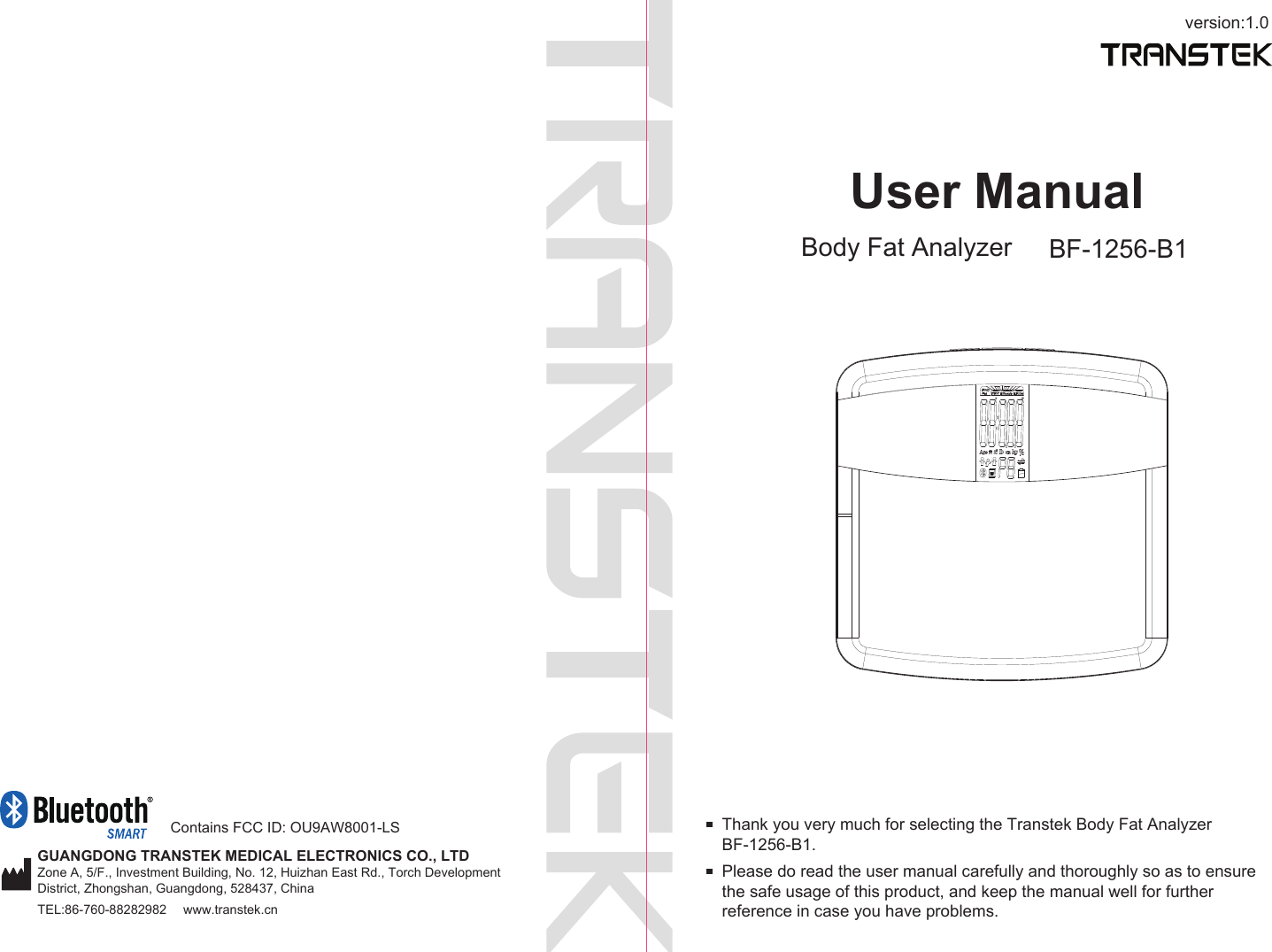 version:1.0GUANGDONG TRANSTEK MEDICAL ELECTRONICS CO., LTDZone A, 5/F., Investment Building, No. 12, Huizhan East Rd., Torch Development District, Zhongshan, Guangdong, 528437, ChinaTEL:86-760-88282982  www.transtek.cnUser ManualBody Fat Analyzer BF-1256-B1Please do read the user manual carefully and thoroughly so as to ensure the safe usage of this product, and keep the manual well for further reference in case you have problems.Thank you very much for selecting the Transtek Body Fat Analyzer BF-1256-B1. Contains FCC ID: OU9AW8001-LS