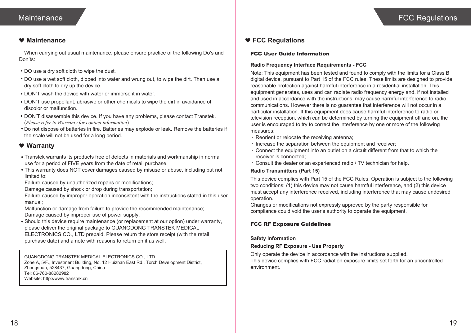 FCC User Guide InformationRadio Frequency Interface Requirements - FCCNote: This equipment has been tested and found to comply with the limits for a Class B digital device, pursuant to Part 15 of the FCC rules. These limits are designed to provide reasonable protection against harmful interference in a residential installation. This equipment generates, uses and can radiate radio frequency energy and, if not installed and used in accordance with the instructions, may cause harmful interference to radio communications. However there is no guarantee that interference will not occur in a particular installation. If this equipment does cause harmful interference to radio or television reception, which can be determined by turning the equipment off and on, the user is encouraged to try to correct the interference by one or more of the following measures:Reorient or relocate the receiving antenna;Increase the separation between the equipment and receiver;Connect the equipment into an outlet on a circuit different from that to which the receiver is connected;Consult the dealer or an experienced radio / TV technician for help.Radio Transmitters (Part 15)This device complies with Part 15 of the FCC Rules. Operation is subject to the following two conditions: (1) this device may not cause harmful interference, and (2) this device must accept any interference received, including interference that may cause undesired operation.Changes or modifications not expressly approved by the party responsible for compliance could void the user’s authority to operate the equipment.FCC RF Exposure GuidelinesSafety InformationReducing RF Exposure - Use ProperlyOnly operate the device in accordance with the instructions supplied.This device complies with FCC radiation exposure limits set forth for an uncontrolled environment. FCC Regulations1918MaintenanceWhen carrying out usual maintenance, please ensure practice of the following Do’s and Don’ts:Transtek warrants its products free of defects in materials and workmanship in normal use for a period of FIVE years from the date of retail purchase.This warranty does NOT cover damages caused by misuse or abuse, including but not limited to: Failure caused by unauthorized repairs or modifications;Damage caused by shock or drop during transportation;Failure caused by improper operation inconsistent with the instructions stated in this user manual;Malfunction or damage from failure to provide the recommended maintenance;Damage caused by improper use of power supply.Should this device require maintenance (or replacement at our option) under warranty, please deliver the original package to GUANGDONG TRANSTEK MEDICAL ELECTRONICS CO., LTD prepaid. Please return the store receipt (with the retail purchase date) and a note with reasons to return on it as well.MaintenanceWarrantyGUANGDONG TRANSTEK MEDICAL ELECTRONICS CO., LTDZone A, 5/F., Investment Building, No. 12 Huizhan East Rd., Torch Development District, Zhongshan, 528437, Guangdong, ChinaTel: 86-760-88282982Website: http://www.transtek.cn DO use a dry soft cloth to wipe the dust.DO use a wet soft cloth, dipped into water and wrung out, to wipe the dirt. Then use a dry soft cloth to dry up the device.DON’T wash the device with water or immerse it in water.DON’T use propellant, abrasive or other chemicals to wipe the dirt in avoidance of discolor or malfunction.DON’T disassemble this device. If you have any problems, please contact Transtek. (Please refer to Warranty for contact information)Do not dispose of batteries in fire. Batteries may explode or leak. Remove the batteries if the scale will not be used for a long period.FCC Regulations