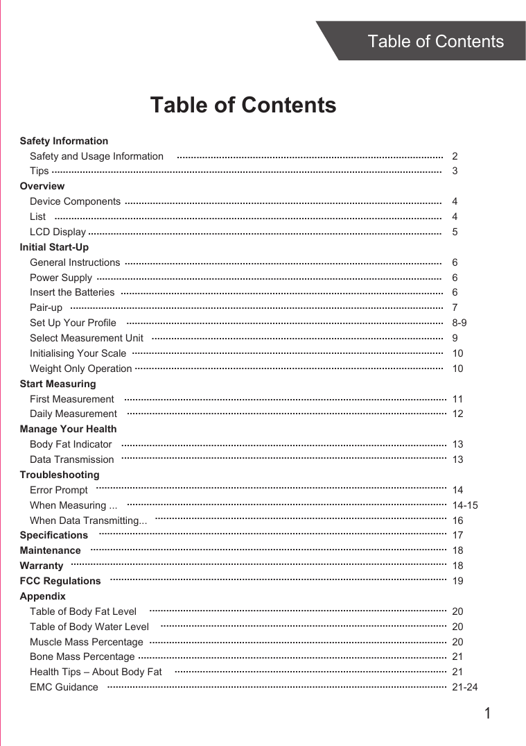 1Table of ContentsTable of ContentsSafety InformationSafety and Usage InformationTipsOverviewDevice ComponentsListLCD DisplayInitial Start-UpGeneral InstructionsPower SupplyInsert the BatteriesPair-upSet Up Your ProfileSelect Measurement UnitInitialising Your ScaleWeight Only OperationStart MeasuringFirst MeasurementDaily MeasurementManage Your HealthBody Fat IndicatorData TransmissionTroubleshootingError PromptWhen Measuring ...When Data Transmitting...SpecificationsMaintenanceWarrantyFCC RegulationsAppendixTable of Body Fat LevelTable of Body Water LevelMuscle Mass PercentageBone Mass PercentageHealth Tips – About Body FatEMC Guidance23445 66678-991010 1112 13131414-151617181819202020212121-24............................................................................................................................................................................................................................................................................................................................................................................................................................................................................................................................................................................................................................................................................................................................................................................................................................................................................................................................................................................................................................................................................................................................................................................................................................................................................................................................................................................................................................................................................................................................................................................................................................................................................................................................................................................................................................................................................................................................................................................................................................................................................................................................................................................................................................................................................................................................................................................................................................................................................................................................................................................................................................................................................................................................................................................................................................................................................................................................................................................................................................................................................................................................................................................................................................................................................................................................................................................................................................................................................................................................................................................................................................