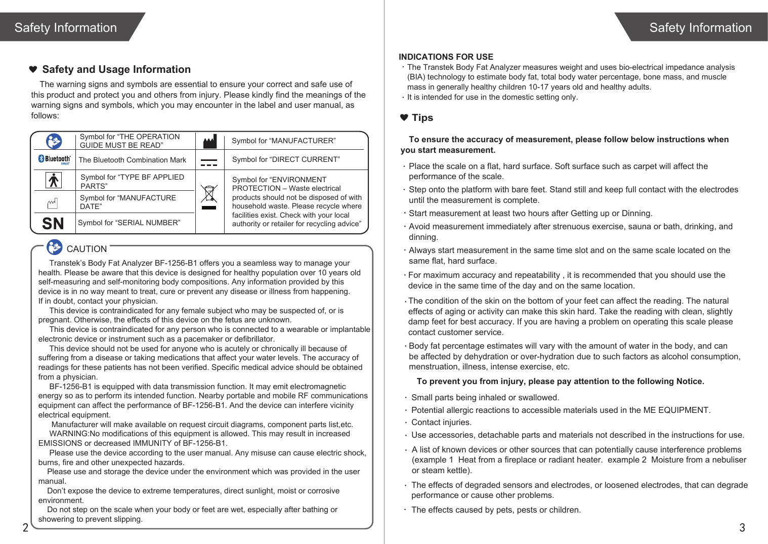 2 3The warning signs and symbols are essential to ensure your correct and safe use of this product and protect you and others from injury. Please kindly find the meanings of the warning signs and symbols, which you may encounter in the label and user manual, as follows:Safety and Usage InformationSafety InformationSafety InformationINDICATIONS FOR USEThe Transtek Body Fat Analyzer measures weight and uses bio-electrical impedance analysis (BIA) technology to estimate body fat, total body water percentage, bone mass, and muscle mass in generally healthy children 10-17 years old and healthy adults. It is intended for use in the domestic setting only. Symbol for “THE OPERATION GUIDE MUST BE READ” Symbol for “MANUFACTURER”Symbol for “ENVIRONMENT PROTECTION – Waste electrical products should not be disposed of with household waste. Please recycle where facilities exist. Check with your local authority or retailer for recycling advice”Symbol for “TYPE BF APPLIED PARTS” The Bluetooth Combination MarkSymbol for “SERIAL NUMBER”Symbol for “MANUFACTURE DATE”     Transtek’s Body Fat Analyzer BF-1256-B1 offers you a seamless way to manage your health. Please be aware that this device is designed for healthy population over 10 years old self-measuring and self-monitoring body compositions. Any information provided by this device is in no way meant to treat, cure or prevent any disease or illness from happening. If in doubt, contact your physician.     This device is contraindicated for any female subject who may be suspected of, or is pregnant. Otherwise, the effects of this device on the fetus are unknown.     This device is contraindicated for any person who is connected to a wearable or implantable electronic device or instrument such as a pacemaker or defibrillator.     This device should not be used for anyone who is acutely or chronically ill because of suffering from a disease or taking medications that affect your water levels. The accuracy of readings for these patients has not been verified. Specific medical advice should be obtained from a physician.       BF-1256-B1 is equipped with data transmission function. It may emit electromagnetic energy so as to perform its intended function. Nearby portable and mobile RF communicationsequipment can affect the performance of BF-1256-B1. And the device can interfere vicinity electrical equipment.      Manufacturer will make available on request circuit diagrams, component parts list,etc.     WARNING:No modifications of this equipment is allowed. This may result in increased EMISSIONS or decreased IMMUNITY of BF-1256-B1.     Please use the device according to the user manual. Any misuse can cause electric shock,burns, fire and other unexpected hazards.    Please use and storage the device under the environment which was provided in the user manual.     Don’t expose the device to extreme temperatures, direct sunlight, moist or corrosive environment.    Do not step on the scale when your body or feet are wet, especially after bathing or showering to prevent slipping.CAUTIONTipsTo ensure the accuracy of measurement, please follow below instructions when you start measurement.Place the scale on a flat, hard surface. Soft surface such as carpet will affect the performance of the scale.Step onto the platform with bare feet. Stand still and keep full contact with the electrodes until the measurement is complete.Start measurement at least two hours after Getting up or Dinning.Avoid measurement immediately after strenuous exercise, sauna or bath, drinking, and dinning.Always start measurement in the same time slot and on the same scale located on the same flat, hard surface.For maximum accuracy and repeatability , it is recommended that you should use the device in the same time of the day and on the same location. Body fat percentage estimates will vary with the amount of water in the body, and can be affected by dehydration or over-hydration due to such factors as alcohol consumption, menstruation, illness, intense exercise, etc.The condition of the skin on the bottom of your feet can affect the reading. The natural effects of aging or activity can make this skin hard. Take the reading with clean, slightly damp feet for best accuracy. If you are having a problem on operating this scale please contact customer service.  To prevent you from injury, please pay attention to the following Notice.A list of known devices or other sources that can potentially cause interference problems (example 1  Heat from a fireplace or radiant heater.  example 2  Moisture from a nebuliser or steam kettle). Small parts being inhaled or swallowed. Potential allergic reactions to accessible materials used in the ME EQUIPMENT. Contact injuries.  Use accessories, detachable parts and materials not described in the instructions for use. The effects caused by pets, pests or children.The effects of degraded sensors and electrodes, or loosened electrodes, that can degrade performance or cause other problems. Symbol for “DIRECT CURRENT”