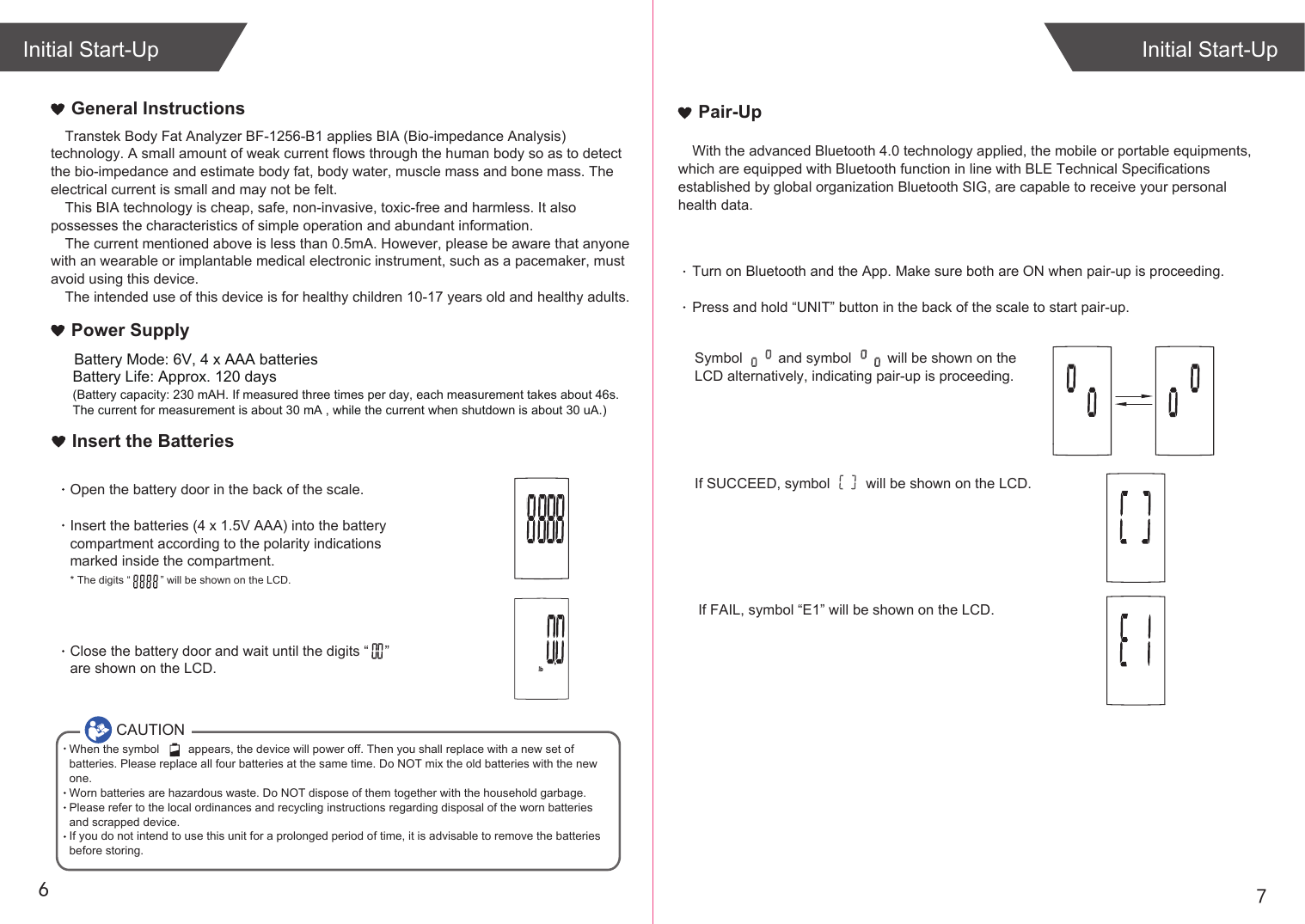 76Transtek Body Fat Analyzer BF-1256-B1 applies BIA (Bio-impedance Analysis) technology. A small amount of weak current flows through the human body so as to detect the bio-impedance and estimate body fat, body water, muscle mass and bone mass. The electrical current is small and may not be felt. This BIA technology is cheap, safe, non-invasive, toxic-free and harmless. It also possesses the characteristics of simple operation and abundant information. The current mentioned above is less than 0.5mA. However, please be aware that anyone with an wearable or implantable medical electronic instrument, such as a pacemaker, must avoid using this device.The intended use of this device is for healthy children 10-17 years old and healthy adults. General InstructionsIf SUCCEED, symbol         will be shown on the LCD.If FAIL, symbol “E1” will be shown on the LCD.Initial Start-UpInitial Start-UpPair-UpWith the advanced Bluetooth 4.0 technology applied, the mobile or portable equipments, which are equipped with Bluetooth function in line with BLE Technical Specifications established by global organization Bluetooth SIG, are capable to receive your personal health data.Turn on Bluetooth and the App. Make sure both are ON when pair-up is proceeding.Press and hold “UNIT” button in the back of the scale to start pair-up. Symbol         and symbol         will be shown on the LCD alternatively, indicating pair-up is proceeding.CAUTIONWhen the symbol         appears, the device will power off. Then you shall replace with a new set of batteries. Please replace all four batteries at the same time. Do NOT mix the old batteries with the new one. Worn batteries are hazardous waste. Do NOT dispose of them together with the household garbage. Please refer to the local ordinances and recycling instructions regarding disposal of the worn batteries and scrapped device.If you do not intend to use this unit for a prolonged period of time, it is advisable to remove the batteriesbefore storing.Insert the BatteriesOpen the battery door in the back of the scale.Insert the batteries (4 x 1.5V AAA) into the battery compartment according to the polarity indications marked inside the compartment.* The digits “          ” will be shown on the LCD.Close the battery door and wait until the digits “    ” are shown on the LCD.Battery Life: Approx. 120 days(Battery capacity: 230 mAH. If measured three times per day, each measurement takes about 46s. The current for measurement is about 30 mA , while the current when shutdown is about 30 uA.)Power SupplyBattery Mode: 6V, 4 x AAA batteries