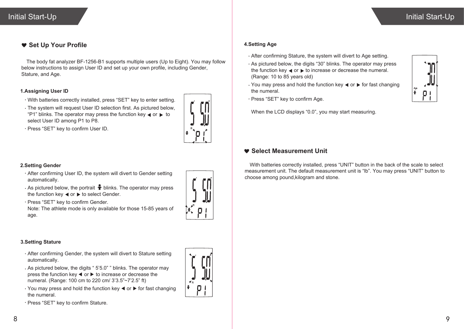 98Initial Start-UpInitial Start-UpAfter confirming Stature, the system will divert to Age setting.As pictured below, the digits “30” blinks. The operator may press the function key     or     to increase or decrease the numeral. (Range: 10 to 85 years old)You may press and hold the function key     or     for fast changing the numeral. Press “SET” key to confirm Age.When the LCD displays “0.0”, you may start measuring.4.Setting AgeSelect Measurement UnitThe body fat analyzer BF-1256-B1 supports multiple users (Up to Eight). You may follow below instructions to assign User ID and set up your own profile, including Gender, Stature, and Age. Set Up Your ProfileAfter confirming Gender, the system will divert to Stature setting automatically.As pictured below, the digits “ 5’5.0” ” blinks. The operator may press the function key     or     to increase or decrease the numeral. (Range: 100 cm to 220 cm/ 3’3.5”~7’2.5” ft)You may press and hold the function key     or     for fast changing the numeral. Press “SET” key to confirm Stature.After confirming User ID, the system will divert to Gender setting automatically.As pictured below, the portrait      blinks. The operator may press the function key     or     to select Gender.Press “SET” key to confirm Gender.Note: The athlete mode is only available for those 15-85 years of age.With batteries correctly installed, press “SET” key to enter setting.The system will request User ID selection first. As pictured below, “P1” blinks. The operator may press the function key     or      to select User ID among P1 to P8.Press “SET” key to confirm User ID.1.Assigning User ID2.Setting Gender3.Setting StatureWith batteries correctly installed, press “UNIT” button in the back of the scale to select measurement unit. The default measurement unit is “lb”. You may press “UNIT” button to choose among pound,kilogram and stone.