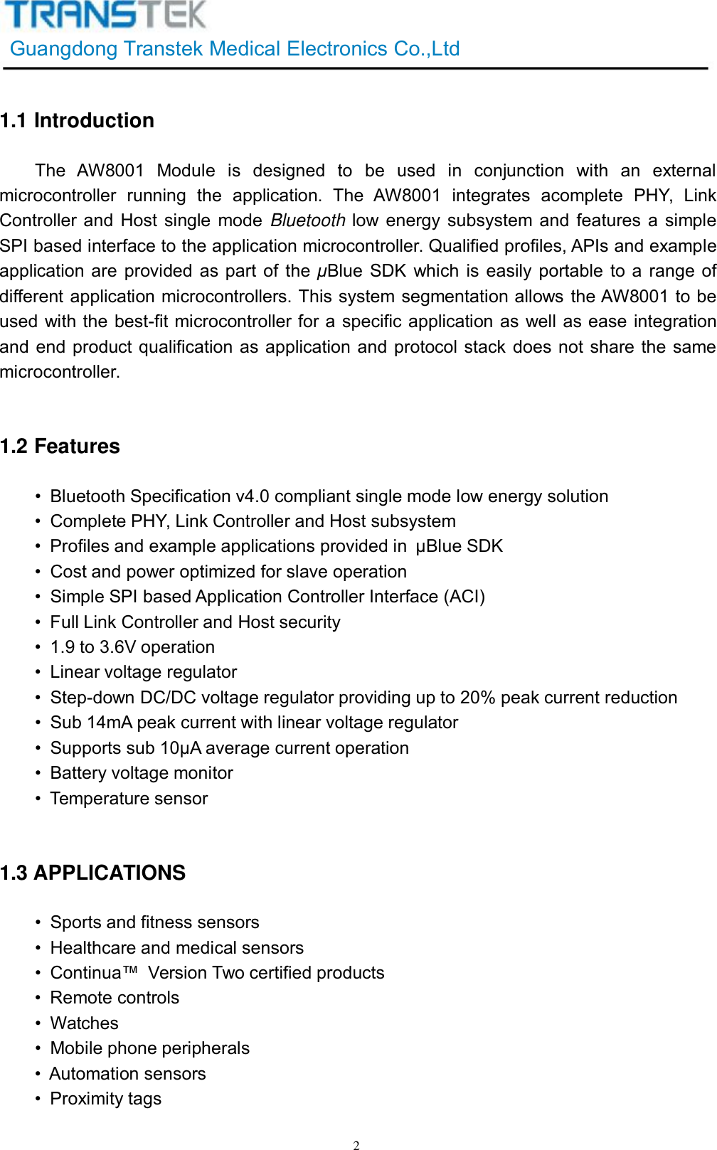 GuangdongTranstekMedicalElectronicsCo.,Ltd21.1IntroductionTheAW8001Moduleisdesignedtobeusedinconjunctionwithanexternalmicrocontrollerrunningtheapplication.TheAW8001integratesacompletePHY,LinkControllerandHostsinglemode Bluetooth lowenergysubsystemandfeaturesasimpleSPIbasedinterfacetotheapplicationmicrocontroller.Qualifiedprofiles,APIsandexampleapplicationareprovidedaspartofthe μBlueSDKwhichiseasilyportabletoarangeofdifferentapplicationmicrocontrollers.ThissystemsegmentationallowstheAW8001tobeusedwiththebest-fitmicrocontrollerforaspecificapplicationaswellaseaseintegrationandendproductqualificationasapplicationandprotocolstackdoesnotsharethesamemicrocontroller.1.2Features•BluetoothSpecificationv4.0compliantsinglemodelowenergysolution•CompletePHY,LinkControllerandHostsubsystem•Profilesandexampleapplicationsprovidedin μBlueSDK• Costandpoweroptimizedforslaveoperation•SimpleSPIbasedApplicationControllerInterface(ACI)•FullLinkControllerandHostsecurity•1.9to3.6Voperation• Linearvoltageregulator•Step-downDC/DCvoltageregulatorprovidingupto20%peakcurrentreduction•Sub14mApeakcurrentwithlinearvoltageregulator•Supportssub10μAaveragecurrentoperation•Batteryvoltagemonitor•Temperaturesensor1.3APPLICATIONS•Sportsandfitnesssensors•Healthcareandmedicalsensors•Continua™ VersionTwocertifiedproducts•Remotecontrols•Watches•Mobilephoneperipherals•Automationsensors•Proximitytags