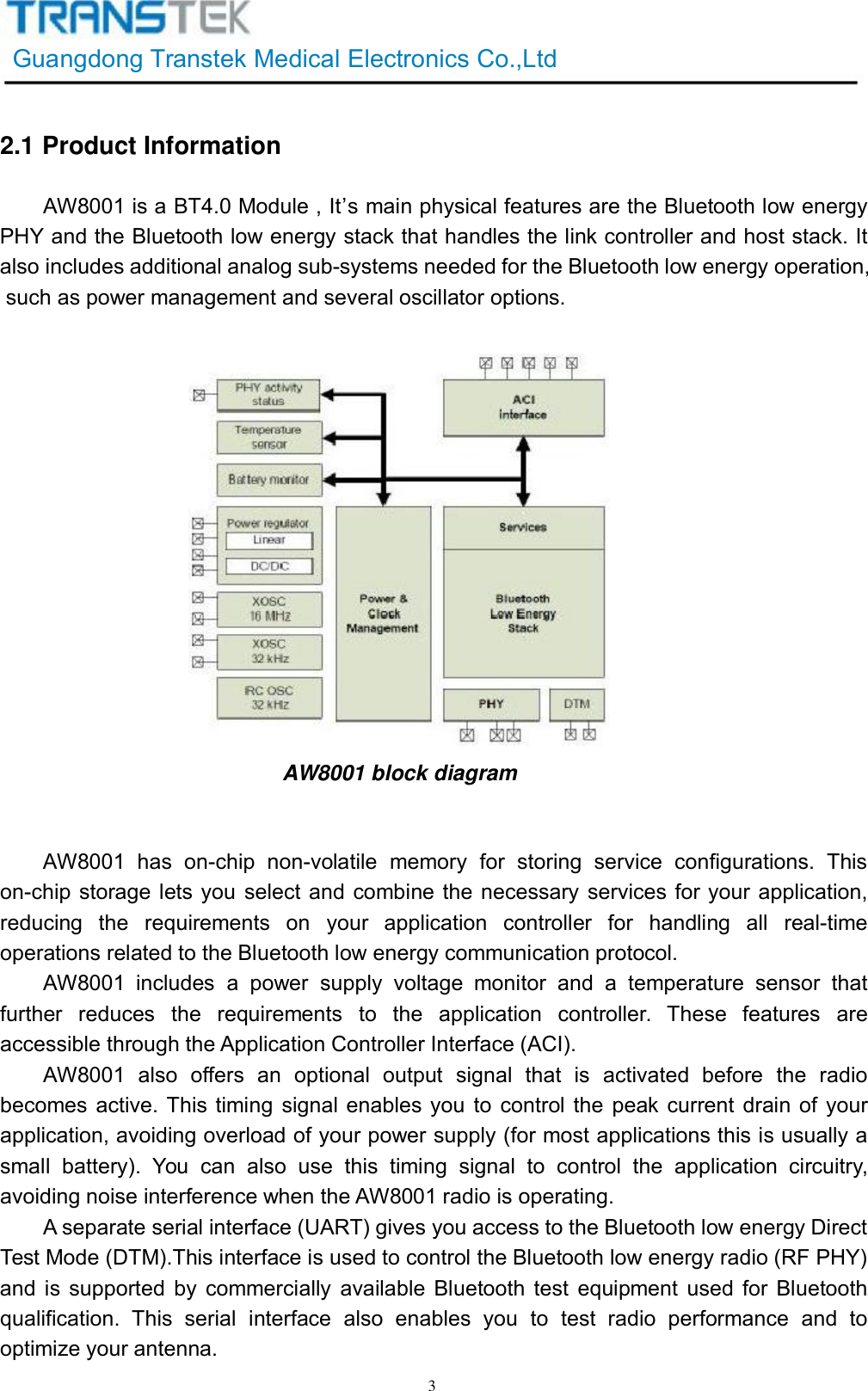 GuangdongTranstekMedicalElectronicsCo.,Ltd32.1ProductInformationAW8001isaBT4.0Module,It’smainphysicalfeaturesaretheBluetoothlowenergyPHYandtheBluetoothlowenergystackthathandlesthelinkcontrollerandhoststack.Italsoincludesadditionalanalogsub-systemsneededfortheBluetoothlowenergyoperation,suchaspowermanagementandseveraloscillatoroptions.AW8001blockdiagramAW8001hason-chipnon-volatilememoryforstoringserviceconfigurations.Thison-chipstorageletsyouselectandcombinethenecessaryservicesforyourapplication,reducingtherequirementsonyourapplicationcontrollerforhandlingallreal-timeoperationsrelatedtotheBluetoothlowenergycommunicationprotocol.AW8001includesapowersupplyvoltagemonitorandatemperaturesensorthatfurtherreducestherequirementstotheapplicationcontroller.ThesefeaturesareaccessiblethroughtheApplicationControllerInterface(ACI).AW8001alsooffersanoptionaloutputsignalthatisactivatedbeforetheradiobecomesactive.Thistimingsignalenablesyoutocontrolthepeakcurrentdrainofyourapplication,avoidingoverloadofyourpowersupply(formostapplicationsthisisusuallyasmallbattery).Youcanalsousethistimingsignaltocontroltheapplicationcircuitry,avoidingnoiseinterferencewhentheAW8001radioisoperating.Aseparateserialinterface(UART)givesyouaccesstotheBluetoothlowenergyDirectTestMode(DTM).ThisinterfaceisusedtocontroltheBluetoothlowenergyradio(RFPHY)andissupportedbycommerciallyavailableBluetoothtestequipmentusedforBluetoothqualification.Thisserialinterfacealsoenablesyoutotestradioperformanceandtooptimizeyourantenna.
