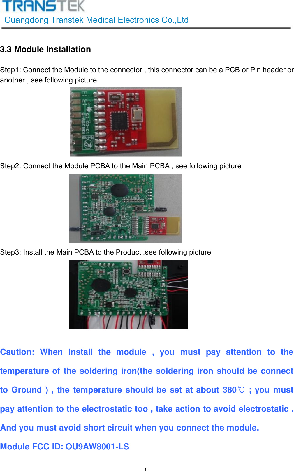 GuangdongTranstekMedicalElectronicsCo.,Ltd63.3ModuleInstallationStep1:ConnecttheModuletotheconnector,thisconnectorcanbeaPCBorPinheaderoranother,seefollowingpictureStep2:ConnecttheModulePCBAtotheMainPCBA,seefollowingpictureStep3:InstalltheMainPCBAtotheProduct,seefollowingpictureCaution:Wheninstallthemodule,youmustpayattentiontothetemperatureofthesolderingiron(thesolderingironshouldbeconnecttoGround),thetemperatureshouldbesetatabout380℃;youmustpayattentiontotheelectrostatictoo,takeactiontoavoidelectrostatic.Andyoumustavoidshortcircuitwhenyouconnectthemodule.ModuleFCCID:OU9AW8001-LS