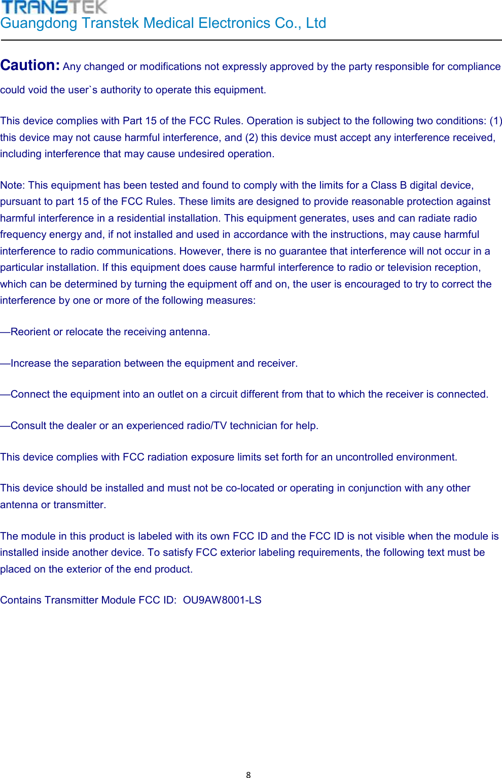 Guangdong Transtek Medical Electronics Co., Ltd   8Caution: Any changed or modifications not expressly approved by the party responsible for compliancecould void the user`s authority to operate this equipment. This device complies with Part 15 of the FCC Rules. Operation is subject to the following two conditions: (1) this device may not cause harmful interference, and (2) this device must accept any interference received, including interference that may cause undesired operation. Note: This equipment has been tested and found to comply with the limits for a Class B digital device, pursuant to part 15 of the FCC Rules. These limits are designed to provide reasonable protection against harmful interference in a residential installation. This equipment generates, uses and can radiate radio frequency energy and, if not installed and used in accordance with the instructions, may cause harmful interference to radio communications. However, there is no guarantee that interference will not occur in a particular installation. If this equipment does cause harmful interference to radio or television reception, which can be determined by turning the equipment off and on, the user is encouraged to try to correct the interference by one or more of the following measures: —Reorient or relocate the receiving antenna. —Increase the separation between the equipment and receiver. —Connect the equipment into an outlet on a circuit different from that to which the receiver is connected. —Consult the dealer or an experienced radio/TV technician for help. This device complies with FCC radiation exposure limits set forth for an uncontrolled environment.  This device should be installed and must not be co-located or operating in conjunction with any other antenna or transmitter. The module in this product is labeled with its own FCC ID and the FCC ID is not visible when the module is installed inside another device. To satisfy FCC exterior labeling requirements, the following text must be placed on the exterior of the end product. Contains Transmitter Module FCC ID: OU9AW8001-LS 