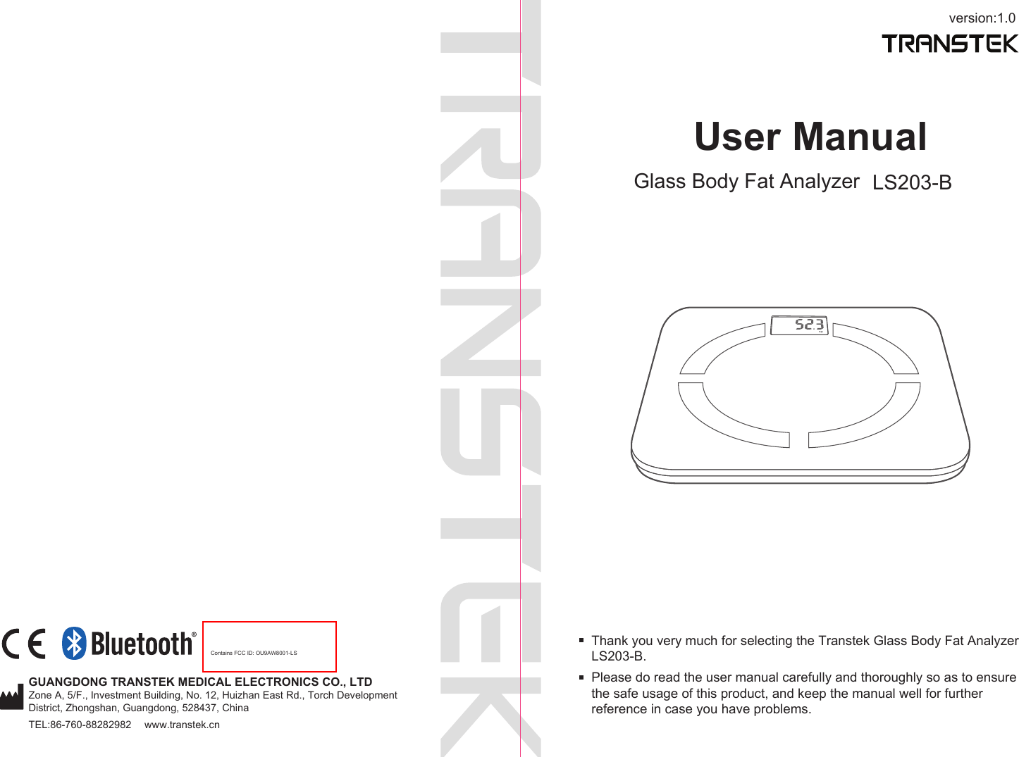 version:1.0GUANGDONG TRANSTEK MEDICAL ELECTRONICS CO., LTDZone A, 5/F., Investment Building, No. 12, Huizhan East Rd., Torch Development District, Zhongshan, Guangdong, 528437, ChinaTEL:86-760-88282982  www.transtek.cnContains FCC ID: OU9AW8001-LSUser ManualGlass Body Fat Analyzer LS203-BPlease do read the user manual carefully and thoroughly so as to ensure the safe usage of this product, and keep the manual well for further reference in case you have problems.Thank you very much for selecting the Transtek Glass Body Fat Analyzer LS203-B. 