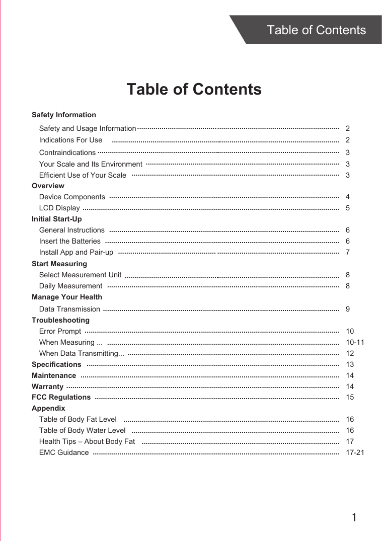 1Table of ContentsTable of ContentsSafety InformationYour Scale and Its EnvironmentEfficient Use of Your ScaleOverviewDevice ComponentsLCD DisplayInitial Start-UpGeneral InstructionsInsert the BatteriesInstall App and Pair-upStart MeasuringSelect Measurement UnitDaily MeasurementManage Your HealthData TransmissionTroubleshootingError PromptWhen Measuring ...When Data Transmitting...SpecificationsMaintenanceWarrantyFCC RegulationsAppendixTable of Body Fat LevelTable of Body Water LevelHealth Tips – About Body FatEMC Guidance33 45 667  88 91010-11121314141516161717-21............................................................................................................................................................................................................................................................................................................................................................................................................................................................................................................................................................................................................................................................................................................................................................................................................................................................................................................................................................................................................................................................................................................................................................................................................................................................................................................................................................................................................................................................................................................................................................................................... ...............................................................................................................................................................................................................................................................................................................................................................................................................................................................................................................................................................................................................................................................................................................................................................................................................................................................................Contraindications 3.Indications For Use 2Safety and Usage Information 2.........................................................................................................................................................................................................................................................................................................................................