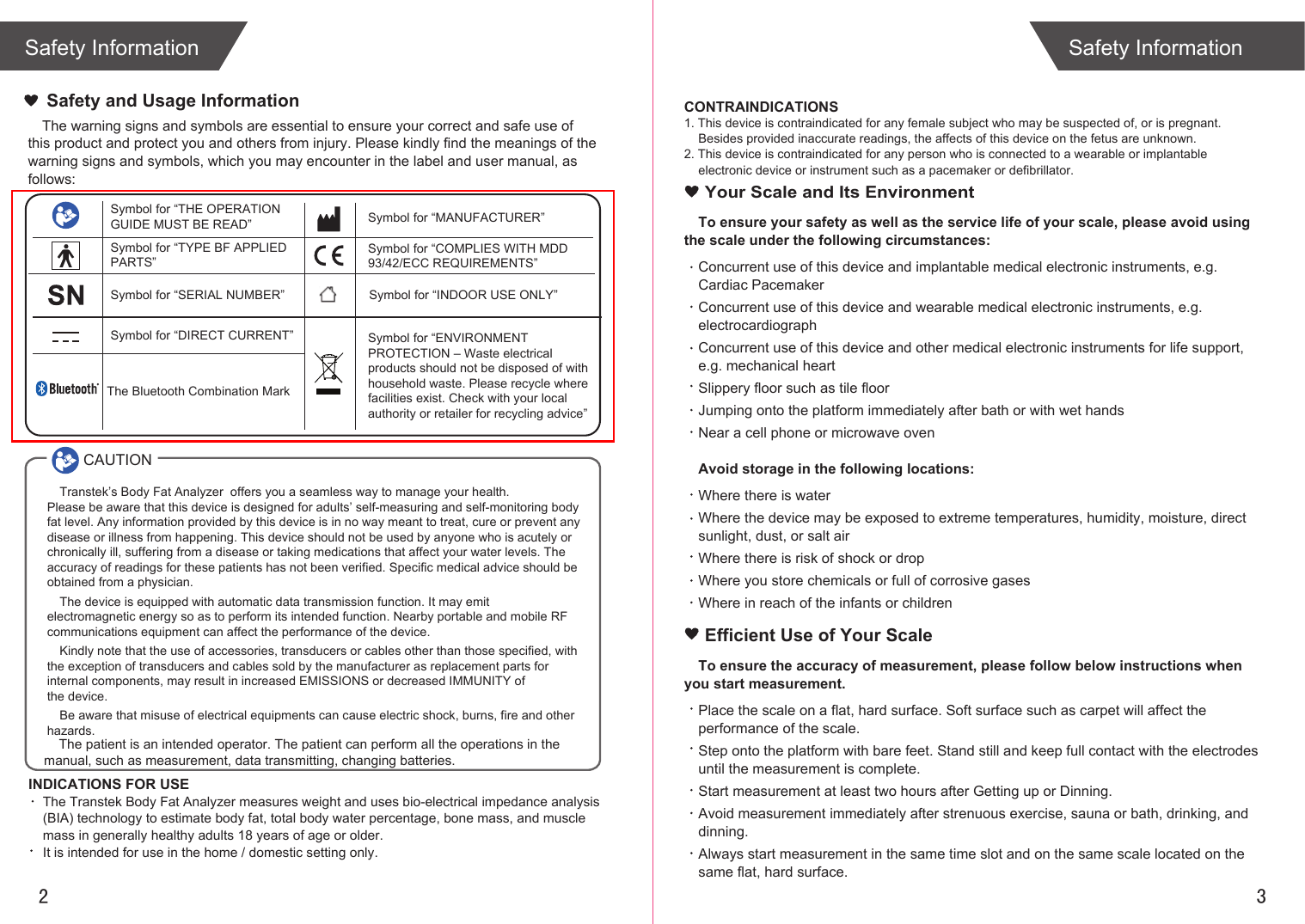 2 3Safety Information Safety InformationThe warning signs and symbols are essential to ensure your correct and safe use of this product and protect you and others from injury. Please kindly find the meanings of the warning signs and symbols, which you may encounter in the label and user manual, as follows:Safety and Usage InformationSymbol for “THE OPERATION GUIDE MUST BE READ”Transtek’s Body Fat Analyzer  offers you a seamless way to manage your health. Please be aware that this device is designed for adults’ self-measuring and self-monitoring body fat level. Any information provided by this device is in no way meant to treat, cure or prevent any disease or illness from happening. This device should not be used by anyone who is acutely or chronically ill, suffering from a disease or taking medications that affect your water levels. The accuracy of readings for these patients has not been verified. Specific medical advice should be obtained from a physician.The device is equipped with automatic data transmission function. It may emit electromagnetic energy so as to perform its intended function. Nearby portable and mobile RF communications equipment can affect the performance of the device.Kindly note that the use of accessories, transducers or cables other than those specified, with the exception of transducers and cables sold by the manufacturer as replacement parts for internal components, may result in increased EMISSIONS or decreased IMMUNITY of the device.Be aware that misuse of electrical equipments can cause electric shock, burns, fire and other hazards. Symbol for “MANUFACTURER”Symbol for “COMPLIES WITH MDD 93/42/ECC REQUIREMENTS”Symbol for “ENVIRONMENT PROTECTION – Waste electrical products should not be disposed of with household waste. Please recycle where facilities exist. Check with your local authority or retailer for recycling advice”Symbol for “TYPE BF APPLIED PARTS” Symbol for “SERIAL NUMBER”Symbol for “DIRECT CURRENT”Symbol for “INDOOR USE ONLY”CAUTIONINDICATIONS FOR USEThe Transtek Body Fat Analyzer measures weight and uses bio-electrical impedance analysis (BIA) technology to estimate body fat, total body water percentage, bone mass, and muscle mass in generally healthy adults 18 years of age or older. It is intended for use in the home / domestic setting only. The Bluetooth Combination MarkTo ensure your safety as well as the service life of your scale, please avoid using the scale under the following circumstances:Concurrent use of this device and implantable medical electronic instruments, e.g. Cardiac PacemakerConcurrent use of this device and wearable medical electronic instruments, e.g. electrocardiographConcurrent use of this device and other medical electronic instruments for life support, e.g. mechanical heartSlippery floor such as tile floorJumping onto the platform immediately after bath or with wet handsNear a cell phone or microwave ovenAvoid storage in the following locations:Where there is waterWhere the device may be exposed to extreme temperatures, humidity, moisture, direct sunlight, dust, or salt airWhere there is risk of shock or dropWhere you store chemicals or full of corrosive gasesWhere in reach of the infants or children Your Scale and Its EnvironmentEfficient Use of Your ScaleTo ensure the accuracy of measurement, please follow below instructions when you start measurement.Place the scale on a flat, hard surface. Soft surface such as carpet will affect the performance of the scale.Step onto the platform with bare feet. Stand still and keep full contact with the electrodes until the measurement is complete.Start measurement at least two hours after Getting up or Dinning.Avoid measurement immediately after strenuous exercise, sauna or bath, drinking, and dinning.Always start measurement in the same time slot and on the same scale located on the same flat, hard surface.CONTRAINDICATIONS1. This device is contraindicated for any female subject who may be suspected of, or is pregnant. Besides provided inaccurate readings, the affects of this device on the fetus are unknown. 2. This device is contraindicated for any person who is connected to a wearable or implantable electronic device or instrument such as a pacemaker or defibrillator.    The patient is an intended operator. The patient can perform all the operations in the manual, such as measurement, data transmitting, changing batteries.