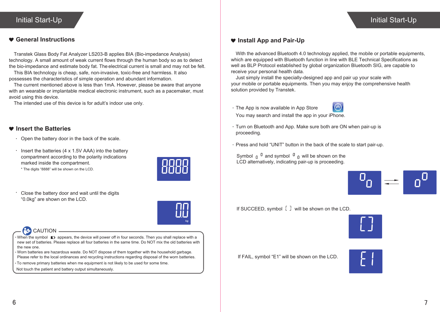 76Initial Start-Up Initial Start-UpTranstek Glass Body Fat Analyzer LS203-B applies BIA (Bio-impedance Analysis) technology. A small amount of weak current flows through the human body so as to detect the bio-impedance and estimate body fat. The electrical current is small and may not be felt. This BIA technology is cheap, safe, non-invasive, toxic-free and harmless. It also possesses the characteristics of simple operation and abundant information. The current mentioned above is less than 1mA. However, please be aware that anyone with an wearable or implantable medical electronic instrument, such as a pacemaker, must avoid using this device.The intended use of this device is for adult’s indoor use only.  General InstructionsInsert the BatteriesOpen the battery door in the back of the scale.Insert the batteries (4 x 1.5V AAA) into the battery compartment according to the polarity indications marked inside the compartment.* The digits “8888” will be shown on the LCD.Close the battery door and wait until the digits “0.0kg” are shown on the LCD.CAUTIONWhen the symbol         appears, the device will power off in four seconds. Then you shall replace with a new set of batteries. Please replace all four batteries in the same time. Do NOT mix the old batteries with the new one. Worn batteries are hazardous waste. Do NOT dispose of them together with the household garbage. Please refer to the local ordinances and recycling instructions regarding disposal of the worn batteries.If SUCCEED, symbol         will be shown on the LCD.If FAIL, symbol “E1” will be shown on the LCD.Install App and Pair-UpThe App is now available in App StoreYou may search and install the app in your iPhone. With the advanced Bluetooth 4.0 technology applied, the mobile or portable equipments, which are equipped with Bluetooth function in line with BLE Technical Specifications as well as BLP Protocol established by global organization Bluetooth SIG, are capable to receive your personal health data.Just simply install the specially-designed app and pair up your scale with your mobile or portable equipments. Then you may enjoy the comprehensive health solution provided by Transtek.Turn on Bluetooth and App. Make sure both are ON when pair-up is proceeding.Press and hold “UNIT” button in the back of the scale to start pair-up. Symbol         and symbol         will be shown on the LCD alternatively, indicating pair-up is proceeding.To remove primary batteries when me equipment is not likely to be used for some time.Not touch the patient and battery output simultaneously.