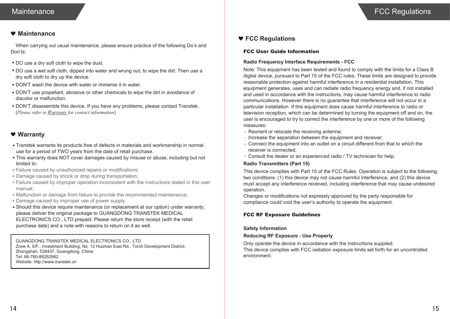 14FCC Regulations15When carrying out usual maintenance, please ensure practice of the following Do’s and Don’ts:Transtek warrants its products free of defects in materials and workmanship in normal use for a period of TWO years from the date of retail purchase.This warranty does NOT cover damages caused by misuse or abuse, including but not limited to: Failure caused by unauthorized repairs or modifications;Damage caused by shock or drop during transportation;Failure caused by improper operation inconsistent with the instructions stated in this user manual;Malfunction or damage from failure to provide the recommended maintenance;Damage caused by improper use of power supply.Should this device require maintenance (or replacement at our option) under warranty, please deliver the original package to GUANGDONG TRANSTEK MEDICAL ELECTRONICS CO., LTD prepaid. Please return the store receipt (with the retail purchase date) and a note with reasons to return on it as well.MaintenanceWarrantyGUANGDONG TRANSTEK MEDICAL ELECTRONICS CO., LTDZone A, 5/F., Investment Building, No. 12 Huizhan East Rd., Torch Development District, Zhongshan, 528437, Guangdong, ChinaTel: 86-760-88282982Website: http://www.transtek.cn DO use a dry soft cloth to wipe the dust.DO use a wet soft cloth, dipped into water and wrung out, to wipe the dirt. Then use a dry soft cloth to dry up the device.DON’T wash the device with water or immerse it in water.DON’T use propellant, abrasive or other chemicals to wipe the dirt in avoidance of discolor or malfunction.DON’T disassemble this device. If you have any problems, please contact Transtek. (Please refer to Warranty for contact information)FCC User Guide InformationRadio Frequency Interface Requirements - FCCNote: This equipment has been tested and found to comply with the limits for a Class B digital device, pursuant to Part 15 of the FCC rules. These limits are designed to provide reasonable protection against harmful interference in a residential installation. This equipment generates, uses and can radiate radio frequency energy and, if not installed and used in accordance with the instructions, may cause harmful interference to radio communications. However there is no guarantee that interference will not occur in a particular installation. If this equipment does cause harmful interference to radio or television reception, which can be determined by turning the equipment off and on, the user is encouraged to try to correct the interference by one or more of the following measures:Reorient or relocate the receiving antenna;Increase the separation between the equipment and receiver;Connect the equipment into an outlet on a circuit different from that to which the receiver is connected;Consult the dealer or an experienced radio / TV technician for help.Radio Transmitters (Part 15)This device complies with Part 15 of the FCC Rules. Operation is subject to the following two conditions: (1) this device may not cause harmful interference, and (2) this device must accept any interference received, including interference that may cause undesired operation.Changes or modifications not expressly approved by the party responsible for compliance could void the user’s authority to operate the equipment.FCC RF Exposure GuidelinesSafety InformationReducing RF Exposure - Use ProperlyOnly operate the device in accordance with the instructions supplied.This device complies with FCC radiation exposure limits set forth for an uncontrolled environment. FCC RegulationsMaintenance