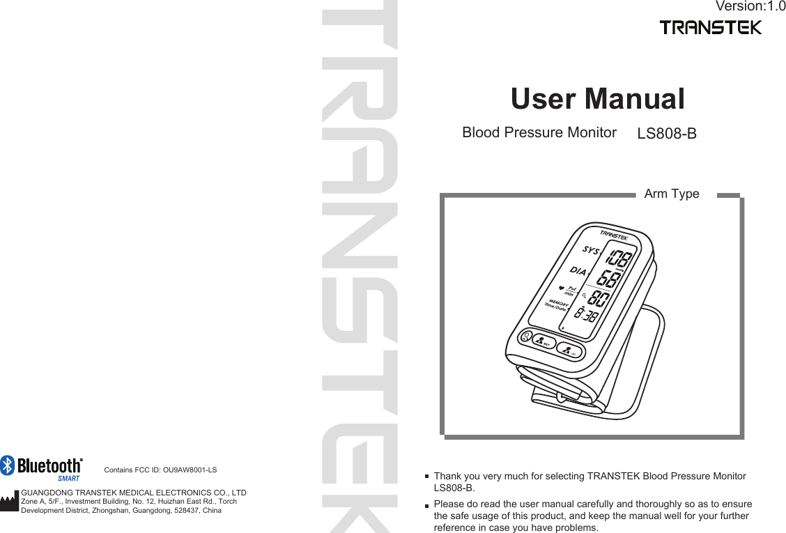 User ManualBlood Pressure Monitor LS808-BPlease do read the user manual carefully and thoroughly so as to ensure the safe usage of this product, and keep the manual well for your further reference in case you have problems.Thank you very much for selecting TRANSTEK Blood Pressure Monitor LS808-B.GUANGDONG TRANSTEK MEDICAL ELECTRONICS CO., LTDArm TypeVersion:1.0Zone A, 5/F., Investment Building, No. 12, Huizhan East Rd., TorchDevelopment District, Zhongshan, Guangdong, 528437, China Contains FCC ID: OU9AW8001-LS