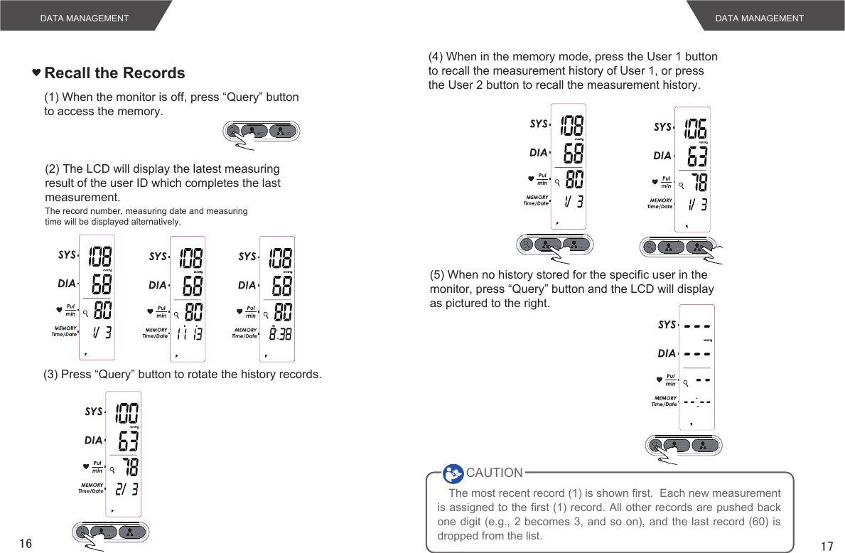 16 17DATA MANAGEMENTRecall the Records(1) When the monitor is off, press “Query” buttonto access the memory.(2) The LCD will display the latest measuringresult of the user ID which completes the lastmeasurement.The record number, measuring date and measuringtime will be displayed alternatively.(3) Press “Query” button to rotate the history records.(4) When in the memory mode, press the User 1 buttonto recall the measurement history of User 1, or pressthe User 2 button to recall the measurement history.(5) When no history stored for the specific user in themonitor, press “Query” button and the LCD will displayas pictured to the right.The most recent record (1) is shown first.  Each new measurement is assigned to the first (1) record. All other records are pushed back one digit (e.g., 2 becomes 3, and so on), and the last record (60) is dropped from the list.CAUTIONDATA MANAGEMENT