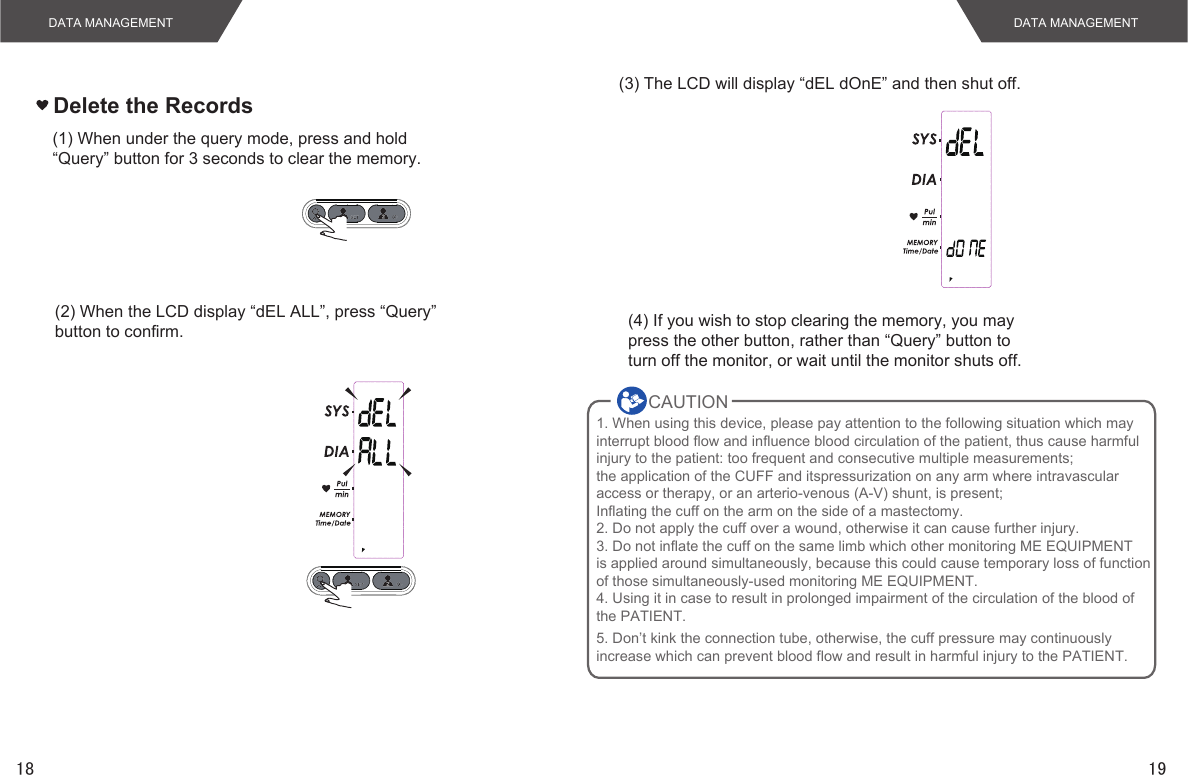1918Delete the RecordsDATA MANAGEMENT DATA MANAGEMENT(1) When under the query mode, press and hold“Query” button for 3 seconds to clear the memory.(2) When the LCD display “dEL ALL”, press “Query”button to confirm.(3) The LCD will display “dEL dOnE” and then shut off.(4) If you wish to stop clearing the memory, you maypress the other button, rather than “Query” button toturn off the monitor, or wait until the monitor shuts off.CAUTION        1. When using this device, please pay attention to the following situation which may interrupt blood flow and influence blood circulation of the patient, thus cause harmfulinjury to the patient: too frequent and consecutive multiple measurements; the application of the CUFF and itspressurization on any arm where intravascularaccess or therapy, or an arterio-venous (A-V) shunt, is present;Inflating the cuff on the arm on the side of a mastectomy.2. Do not apply the cuff over a wound, otherwise it can cause further injury.3. Do not inflate the cuff on the same limb which other monitoring ME EQUIPMENTis applied around simultaneously, because this could cause temporary loss of functionof those simultaneously-used monitoring ME EQUIPMENT.4. Using it in case to result in prolonged impairment of the circulation of the blood ofthe PATIENT.5. Don’t kink the connection tube, otherwise, the cuff pressure may continuously increase which can prevent blood flow and result in harmful injury to the PATIENT.