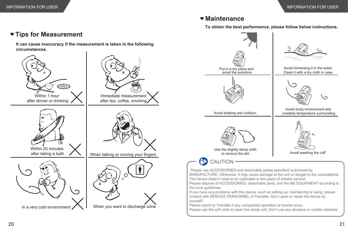 Tips for MeasurementWithin 1 hour after dinner or drinkingWithin 20 minutes after taking a bathIn a very cold environmentImmediate measurement after tea, coffee, smoking When talking or moving your fingersWhen you want to discharge urineIt can cause inaccuracy if the measurement is taken in the followingcircumstances.Maintenance20 21INFORMATION FOR USERINFORMATION FOR USERTo obtain the best performance, please follow below instructions.Put in a dry place and avoid the sunshineAvoid shaking and collision.Use the slightly damp cloth to remove the dirt.Avoid immersing it in the water.Clean it with a dry cloth in case.Avoid dusty environment and unstable temperature surroundingAvoid washing the cuff Please use ACCESSORIES and detachable partes specified/ authorised by MANUFACTURE. Otherwise, it may cause damage to the unit or danger to the user/patients.The device doesn’t need to be calibrated in two years of reliable service.Please dispose of ACCESSORIES, detachable parts, and the ME EQUIPMENT according to the local guidelines.If you have any problems with this device, such as setting up, maintaining or using, please contact with SERVICE PERSONNEL of Transtek. Don’t open or repair the device by yourself. Please report to Transtek if any unexpected operation or events occur.Please use the soft cloth to clean the whole unit. Don’t use any abrasive or volatile cleaners.CAUTION