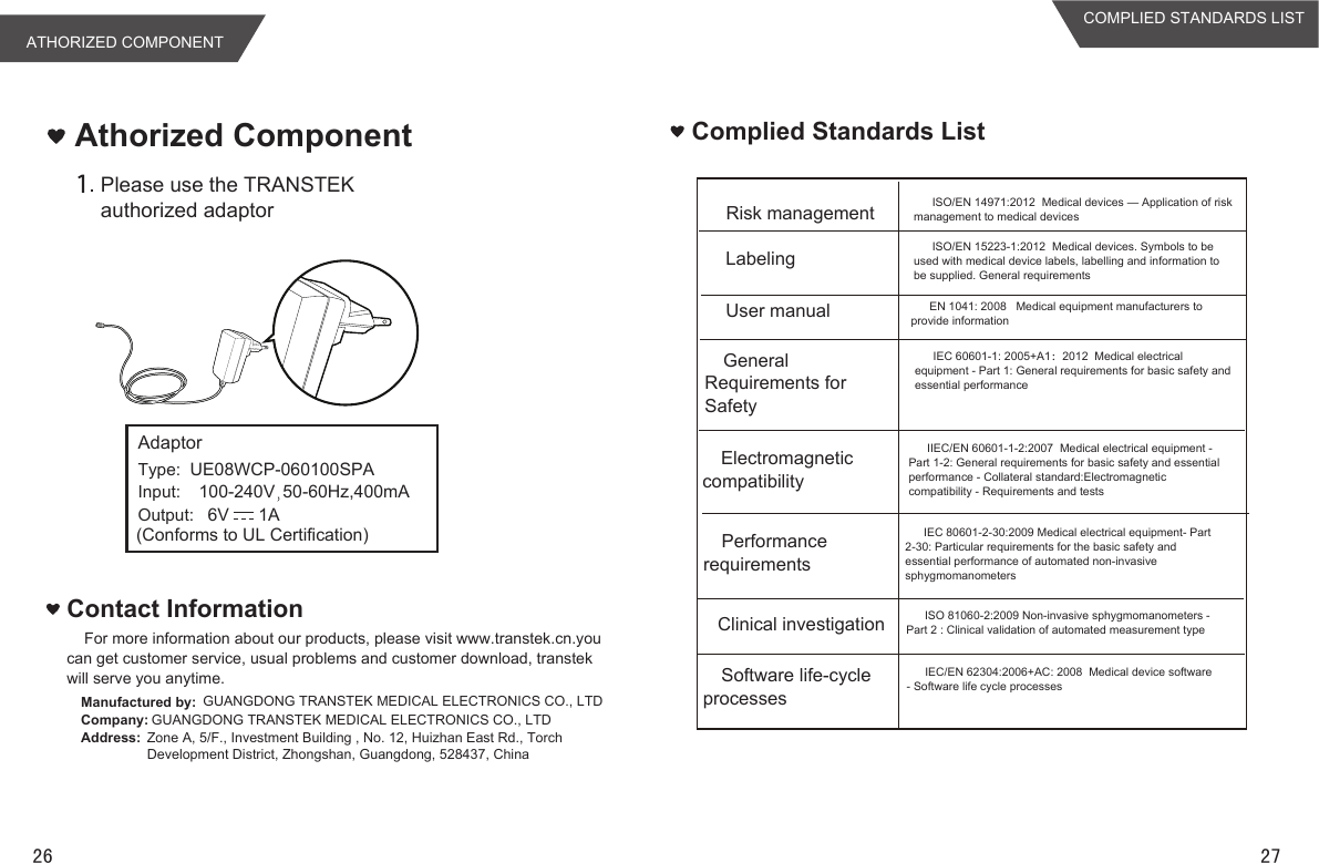 For more information about our products, please visit www.transtek.cn.you can get customer service, usual problems and customer download, transtek will serve you anytime.Contact InformationManufactured by: GUANGDONG TRANSTEK MEDICAL ELECTRONICS CO., LTDCompany: GUANGDONG TRANSTEK MEDICAL ELECTRONICS CO., LTDAddress: Zone A, 5/F., Investment Building , No. 12, Huizhan East Rd., Torch Development District, Zhongshan, Guangdong, 528437, ChinaAthorized ComponentPlease use the TRANSTEK authorized adaptorComplied Standards ListRisk managementLabelingUser manualGeneral Requirements for SafetyElectromagnetic compatibilityPerformance requirementsClinical investigationSoftware life-cycle processesISO/EN 14971:2012  Medical devices — Application of risk management to medical devicesISO/EN 15223-1:2012  Medical devices. Symbols to be used with medical device labels, labelling and information to be supplied. General requirementsEN 1041: 2008   Medical equipment manufacturers to provide informationIEC 60601-1: 2005+A1：2012  Medical electrical equipment - Part 1: General requirements for basic safety and essential performanceIIEC/EN 60601-1-2:2007  Medical electrical equipment - Part 1-2: General requirements for basic safety and essential performance - Collateral standard:Electromagnetic compatibility - Requirements and testsIEC 80601-2-30:2009 Medical electrical equipment- Part 2-30: Particular requirements for the basic safety and essential performance of automated non-invasive sphygmomanometers ISO 81060-2:2009 Non-invasive sphygmomanometers - Part 2 : Clinical validation of automated measurement typeIEC/EN 62304:2006+AC: 2008  Medical device software - Software life cycle processesATHORIZED COMPONENTCOMPLIED STANDARDS LIST26 27UE08WCP-060100SPA100-240V 50-60Hz,400mA6V      1AAdaptorType:Input:Output:(Conforms to UL Certification)