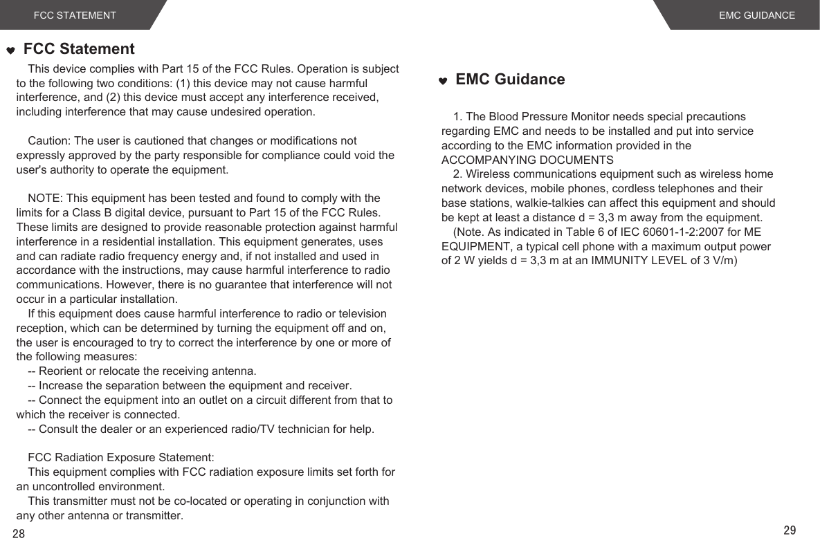 EMC Guidance1. The Blood Pressure Monitor needs special precautions regarding EMC and needs to be installed and put into service according to the EMC information provided in the ACCOMPANYING DOCUMENTS  2. Wireless communications equipment such as wireless home network devices, mobile phones, cordless telephones and their base stations, walkie-talkies can affect this equipment and should be kept at least a distance d = 3,3 m away from the equipment.(Note. As indicated in Table 6 of IEC 60601-1-2:2007 for ME EQUIPMENT, a typical cell phone with a maximum output power of 2 W yields d = 3,3 m at an IMMUNITY LEVEL of 3 V/m)EMC GUIDANCE28FCC STATEMENTFCC StatementThis device complies with Part 15 of the FCC Rules. Operation is subject to the following two conditions: (1) this device may not cause harmful interference, and (2) this device must accept any interference received, including interference that may cause undesired operation. Caution: The user is cautioned that changes or modifications not expressly approved by the party responsible for compliance could void the user&apos;s authority to operate the equipment. NOTE: This equipment has been tested and found to comply with the limits for a Class B digital device, pursuant to Part 15 of the FCC Rules. These limits are designed to provide reasonable protection against harmful interference in a residential installation. This equipment generates, uses and can radiate radio frequency energy and, if not installed and used in accordance with the instructions, may cause harmful interference to radio communications. However, there is no guarantee that interference will not occur in a particular installation. If this equipment does cause harmful interference to radio or television reception, which can be determined by turning the equipment off and on, the user is encouraged to try to correct the interference by one or more of the following measures: -- Reorient or relocate the receiving antenna.-- Increase the separation between the equipment and receiver. -- Connect the equipment into an outlet on a circuit different from that to which the receiver is connected. -- Consult the dealer or an experienced radio/TV technician for help. FCC Radiation Exposure Statement:This equipment complies with FCC radiation exposure limits set forth for an uncontrolled environment. This transmitter must not be co-located or operating in conjunction with any other antenna or transmitter.29