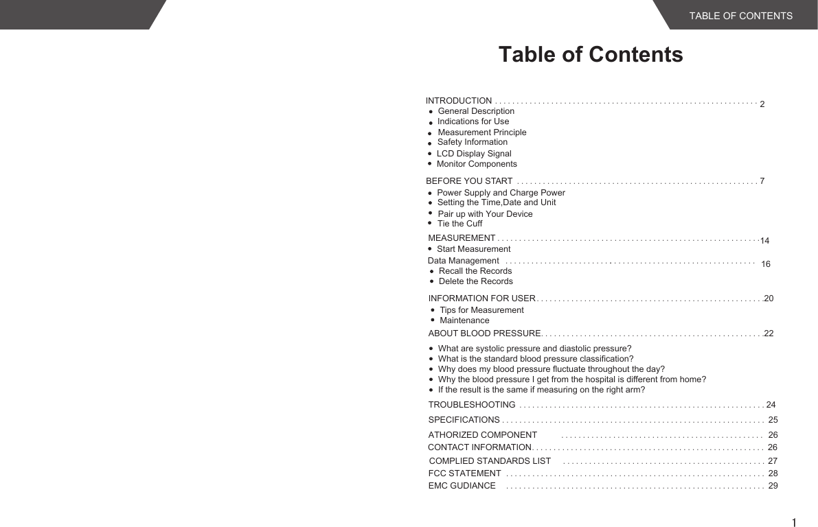 1INTRODUCTION .............................................................2Indications for UseLCD Display SignalMonitor ComponentsBEFORE YOU START ........................................................7MEASUREMENT .............................................................14INFORMATION FOR USER .....................................................20Tips for MeasurementMaintenanceABOUT BLOOD PRESSURE....................................................22What are systolic pressure and diastolic pressure?What is the standard blood pressure classification?Why does my blood pressure fluctuate throughout the day?Why the blood pressure I get from the hospital is different from home?If the result is the same if measuring on the right arm?TROUBLESHOOTING .........................................................24SPECIFICATIONS ............................................................. 25ATHORIZED COMPONENT ............................................... 26CONTACT INFORMATION...................................................... 26Safety InformationPower Supply and Charge PowerSetting the Time,Date and Unit Start MeasurementData Management .................................. 16Recall the RecordsDelete the Records.........................COMPLIED STANDARDS LIST  27...................................................... 29......Table of ContentsMeasurement PrincipleGeneral DescriptionEMC GUDIANCETABLE OF CONTENTS Tie the CuffPair up with Your Device..................................................................................................... 28......FCC STATEMENT