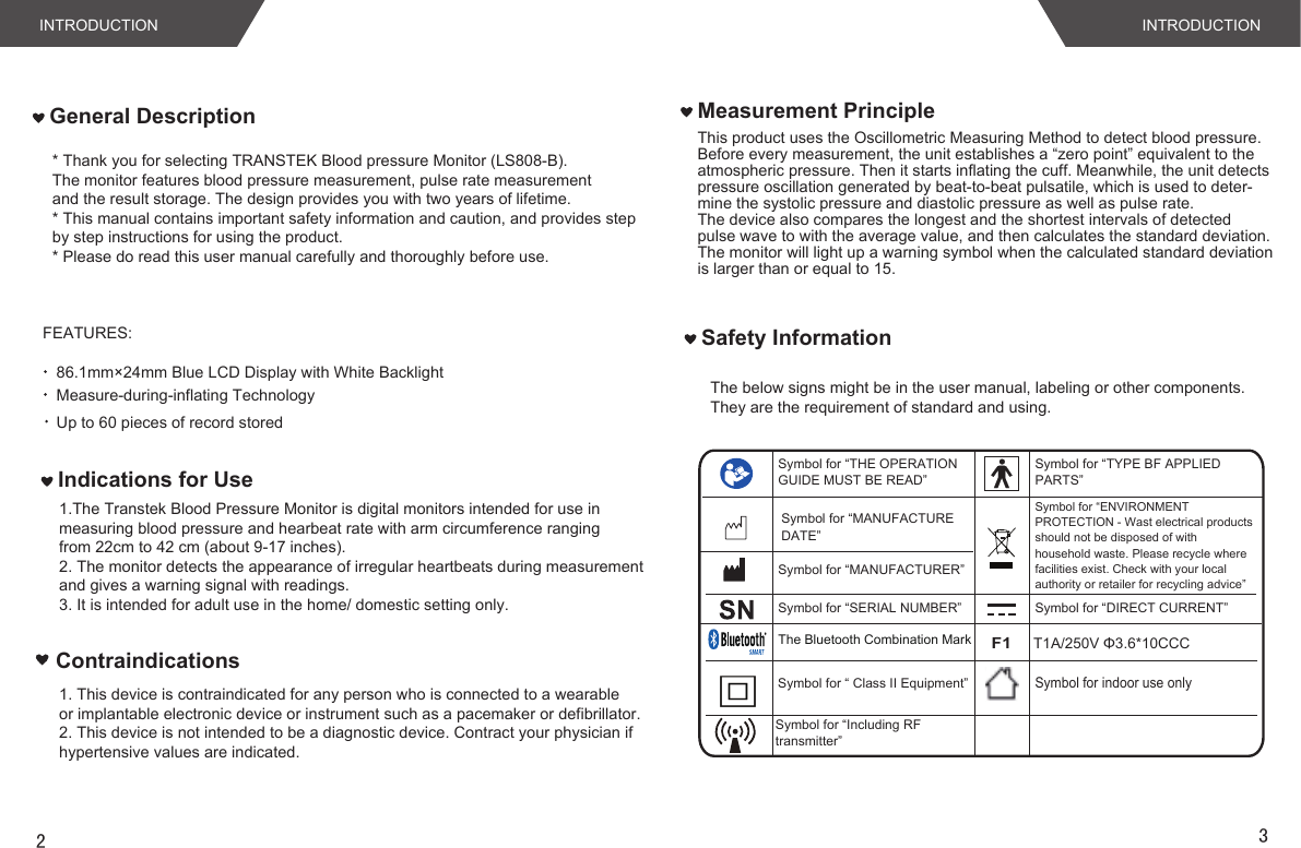 INTRODUCTION INTRODUCTIONFEATURES:86.1mm×24mm Blue LCD Display with White BacklightMeasure-during-inflating TechnologyUp to 60 pieces of record storedThis product uses the Oscillometric Measuring Method to detect blood pressure. Before every measurement, the unit establishes a “zero point” equivalent to the atmospheric pressure. Then it starts inflating the cuff. Meanwhile, the unit detectspressure oscillation generated by beat-to-beat pulsatile, which is used to deter-mine the systolic pressure and diastolic pressure as well as pulse rate. The device also compares the longest and the shortest intervals of detected pulse wave to with the average value, and then calculates the standard deviation.The monitor will light up a warning symbol when the calculated standard deviationis larger than or equal to 15. Measurement PrincipleGeneral DescriptionThe below signs might be in the user manual, labeling or other components. They are the requirement of standard and using. Safety InformationSymbol for “THE OPERATION GUIDE MUST BE READ”Symbol for “MANUFACTURER”Symbol for “SERIAL NUMBER”Symbol for “TYPE BF APPLIED PARTS”Symbol for “DIRECT CURRENT”Symbol for “ENVIRONMENT PROTECTION - Wast electrical products should not be disposed of with household waste. Please recycle where facilities exist. Check with your local authority or retailer for recycling advice”The Bluetooth Combination MarkF1T1A/250V Φ3.6*10CCC23Indications for UseSymbol for “ Class II Equipment” Symbol for indoor use only * Thank you for selecting TRANSTEK Blood pressure Monitor (LS808-B).The monitor features blood pressure measurement, pulse rate measurementand the result storage. The design provides you with two years of lifetime.* This manual contains important safety information and caution, and provides stepby step instructions for using the product.* Please do read this user manual carefully and thoroughly before use.Contraindications1.The Transtek Blood Pressure Monitor is digital monitors intended for use in measuring blood pressure and hearbeat rate with arm circumference ranging from 22cm to 42 cm (about 9-17 inches).2. The monitor detects the appearance of irregular heartbeats during measurement and gives a warning signal with readings.3. It is intended for adult use in the home/ domestic setting only.1. This device is contraindicated for any person who is connected to a wearable or implantable electronic device or instrument such as a pacemaker or defibrillator.2. This device is not intended to be a diagnostic device. Contract your physician if hypertensive values are indicated.Symbol for “MANUFACTURE DATE”Symbol for “Including RFtransmitter”