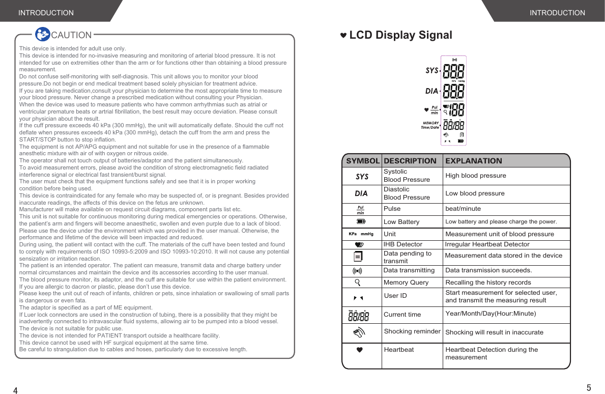 CAUTION    INTRODUCTION INTRODUCTION4LCD Display SignalSystolic Blood Pressure High blood pressureDiastolic Blood Pressure Low blood pressurePulse beat/minuteUnit Measurement unit of blood pressureMemory Query Recalling the history recordsLow Battery Low battery and please charge the power.IHB Detector Irregular Heartbeat Detector5Current timeShocking reminderData pending to transmitYear/Month/Day(Hour:Minute)Shocking will result in inaccurateMeasurement data stored in the deviceData transmitting Data transmission succeeds.User ID Start measurement for selected user,and transmit the measuring resultHeartbeat Heartbeat Detection during the measurementThis device is intended for adult use only.This device is intended for no-invasive measuring and monitoring of arterial blood pressure. It is not intended for use on extremities other than the arm or for functions other than obtaining a blood pressure measurement.Do not confuse self-monitoring with self-diagnosis. This unit allows you to monitor your blood pressure.Do not begin or end medical treatment based solely physician for treatment advice.If you are taking medication,consult your physician to determine the most appropriate time to measure your blood pressure. Never change a prescribed medication without consulting your Physician.When the device was used to measure patients who have common arrhythmias such as atrial or ventricular premature beats or artrial fibrillation, the best result may occure deviation. Please consult your physician about the result.If the cuff pressure exceeds 40 kPa (300 mmHg), the unit will automatically deflate. Should the cuff not deflate when pressures exceeds 40 kPa (300 mmHg), detach the cuff from the arm and press the START/STOP button to stop inflation.The equipment is not AP/APG equipment and not suitable for use in the presence of a flammable anesthetic mixture with air of with oxygen or nitrous oxide.The operator shall not touch output of batteries/adaptor and the patient simultaneously.To avoid measurement errors, please avoid the condition of strong electromagnetic field radiated interference signal or electrical fast transient/burst signal.The user must check that the equipment functions safely and see that it is in proper workingcondition before being used.This device is contraindicated for any female who may be suspected of, or is pregnant. Besides provided inaccurate readings, the affects of this device on the fetus are unknown.Manufacturer will make available on request circuit diagrams, component parts list etc.This unit is not suitable for continuous monitoring during medical emergencies or operations. Otherwise, the patient’s arm and fingers will become anaesthetic, swollen and even purple due to a lack of blood.Please use the device under the environment which was provided in the user manual. Otherwise, the performance and lifetime of the device will been impacted and reduced.During using, the patient will contact with the cuff. The materials of the cuff have been tested and found to comply with requirements of ISO 10993-5:2009 and ISO 10993-10:2010. It will not cause any potential sensization or irritation reaction.The patient is an intended operator. The patient can measure, transmit data and charge battery under normal circumstances and maintain the device and its accessories according to the user manual.The blood pressure monitor, its adaptor, and the cuff are suitable for use within the patient environment. If you are allergic to dacron or plastic, please don’t use this device.Please keep the unit out of reach of infants, children or pets, since inhalation or swallowing of small parts is dangerous or even fata.The adaptor is specified as a part of ME equipment.If Luer lock connectors are used in the construction of tubing, there is a possibility that they might be inadvertently connected to intravascular fluid systems, allowing air to be pumped into a blood vessel.The device is not suitable for public use.The device is not intended for PATIENT transport outside a healthcare facility.This device cannot be used with HF surgical equipment at the same time.Be careful to strangulation due to cables and hoses, particularly due to excessive length.