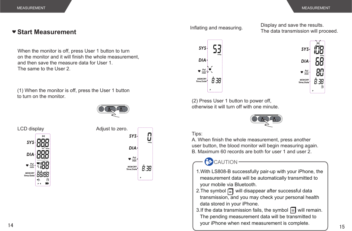 14 15Start MeasurementMEASUREMENT MEASUREMENTWhen the monitor is off, press User 1 button to turnon the monitor and it will finish the whole measurement,and then save the measure data for User 1.The same to the User 2.(1) When the monitor is off, press the User 1 buttonto turn on the monitor.LCD display Adjust to zero.Inflating and measuring. Display and save the results.The data transmission will proceed.(2) Press User 1 button to power off,otherwise it will turn off with one minute.Tips:A. When finish the whole measurement, press anotheruser button, the blood monitor will begin measuring again.B. Maximum 60 records are both for user 1 and user 2.1.With LS808-B successfully pair-up with your iPhone, the measurement data will be automatically transmitted to your mobile via Bluetooth. 2.The symbol       will disappear after successful data transmission, and you may check your personal health data stored in your iPhone.3.If the data transmission fails, the symbol       will remain. The pending measurement data will be transmitted to your iPhone when next measurement is complete.CAUTION