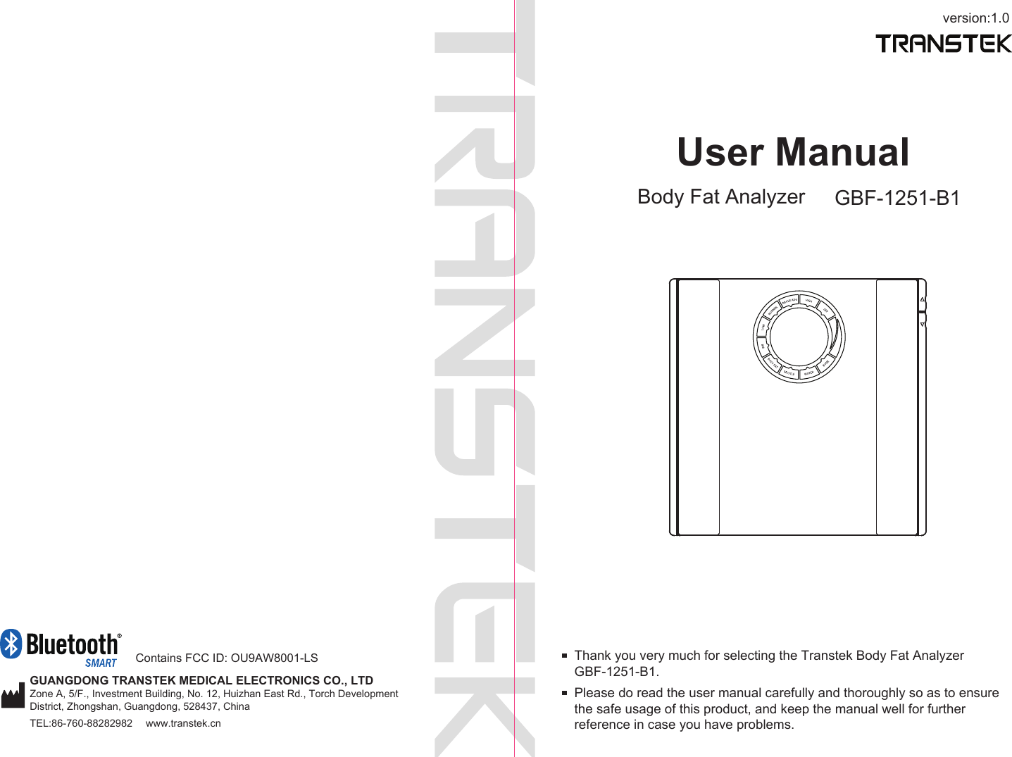 version:1.0GUANGDONG TRANSTEK MEDICAL ELECTRONICS CO., LTDZone A, 5/F., Investment Building, No. 12, Huizhan East Rd., Torch Development District, Zhongshan, Guangdong, 528437, ChinaTEL:86-760-88282982  www.transtek.cnUser ManualBody Fat Analyzer GBF-1251-B1Please do read the user manual carefully and thoroughly so as to ensure the safe usage of this product, and keep the manual well for further reference in case you have problems.Thank you very much for selecting the Transtek Body Fat Analyzer GBF-1251-B1. Contains FCC ID: OU9AW8001-LS