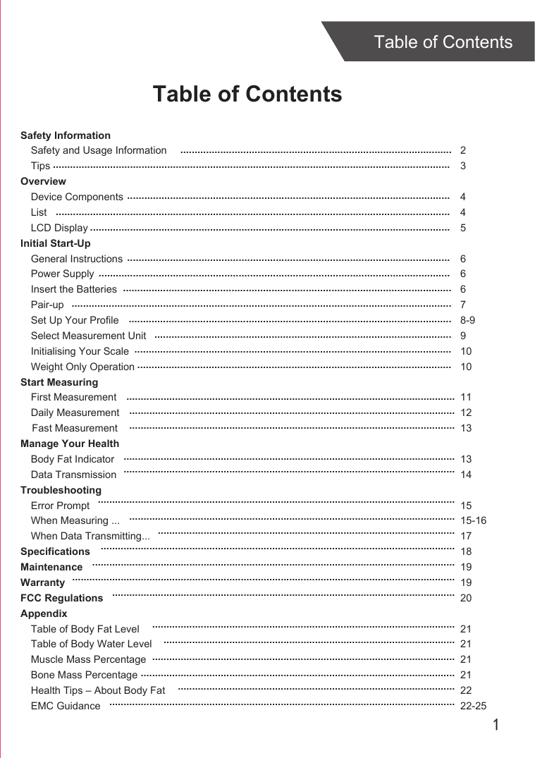 1Table of ContentsTable of ContentsSafety InformationSafety and Usage InformationTipsOverviewDevice ComponentsListLCD DisplayInitial Start-UpGeneral InstructionsPower SupplyInsert the BatteriesPair-upSet Up Your ProfileSelect Measurement UnitInitialising Your ScaleWeight Only OperationStart MeasuringFirst MeasurementDaily Measurement    Fast MeasurementManage Your HealthBody Fat IndicatorData TransmissionTroubleshootingError PromptWhen Measuring ...When Data Transmitting...SpecificationsMaintenanceWarrantyFCC RegulationsAppendixTable of Body Fat LevelTable of Body Water LevelMuscle Mass PercentageBone Mass PercentageHealth Tips – About Body FatEMC Guidance23445 66678-991010 111213 13141515-161718191920212121212222-25..............................................................................................................................................................................................................................................................................................................................................................................................................................................................................................................................................................................................................................................................................................................................................................................................................................................................................................................................................................................................................................................................................................................................................................................................................................................................................................................................................................................................................................................................................................................................................................................................................................................................................................................................................................................................................................................................................................................................................................................................................................................................................................................................................................................................................................................................................................................................................................................................................................................................................................................................................................................................................................................................................................................................................................................................................................................................................................................................................................................................................................................................................................................................................................................................................................................................................................................................................................................................................................................................................................................................................................................................................................................................................................................................................