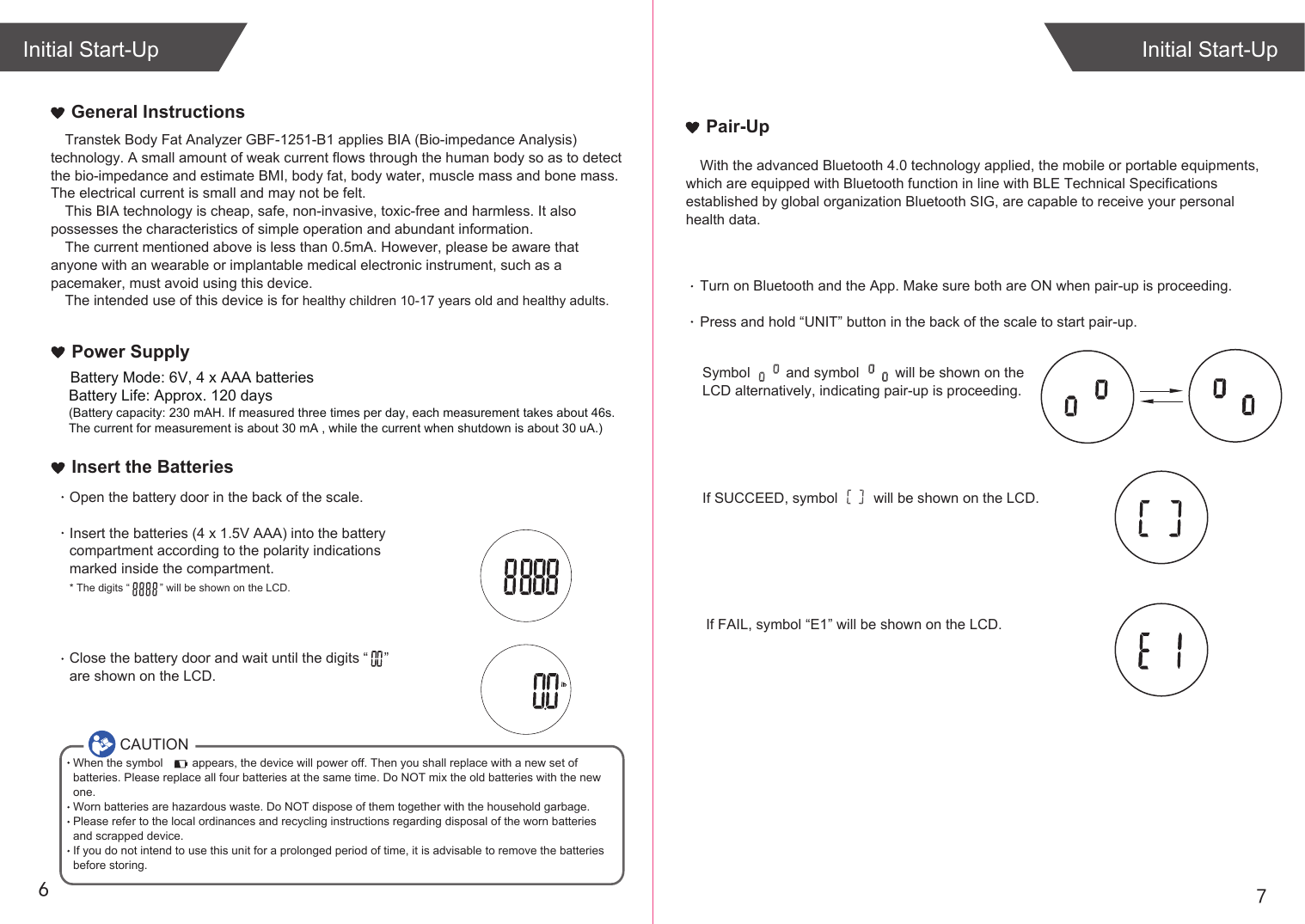 76Transtek Body Fat Analyzer GBF-1251-B1 applies BIA (Bio-impedance Analysis) technology. A small amount of weak current flows through the human body so as to detect the bio-impedance and estimate BMI, body fat, body water, muscle mass and bone mass. The electrical current is small and may not be felt. This BIA technology is cheap, safe, non-invasive, toxic-free and harmless. It also possesses the characteristics of simple operation and abundant information. The current mentioned above is less than 0.5mA. However, please be aware that anyone with an wearable or implantable medical electronic instrument, such as a pacemaker, must avoid using this device.The intended use of this device is for healthy children 10-17 years old and healthy adults. General InstructionsIf SUCCEED, symbol         will be shown on the LCD.If FAIL, symbol “E1” will be shown on the LCD.Initial Start-UpInitial Start-UpPair-UpWith the advanced Bluetooth 4.0 technology applied, the mobile or portable equipments, which are equipped with Bluetooth function in line with BLE Technical Specifications established by global organization Bluetooth SIG, are capable to receive your personal health data.Turn on Bluetooth and the App. Make sure both are ON when pair-up is proceeding.Press and hold “UNIT” button in the back of the scale to start pair-up. Symbol         and symbol         will be shown on the LCD alternatively, indicating pair-up is proceeding.CAUTIONWhen the symbol         appears, the device will power off. Then you shall replace with a new set of batteries. Please replace all four batteries at the same time. Do NOT mix the old batteries with the new one. Worn batteries are hazardous waste. Do NOT dispose of them together with the household garbage. Please refer to the local ordinances and recycling instructions regarding disposal of the worn batteries and scrapped device.If you do not intend to use this unit for a prolonged period of time, it is advisable to remove the batteriesbefore storing.Insert the BatteriesOpen the battery door in the back of the scale.Insert the batteries (4 x 1.5V AAA) into the battery compartment according to the polarity indications marked inside the compartment.* The digits “          ” will be shown on the LCD.Close the battery door and wait until the digits “    ” are shown on the LCD.Power SupplyBattery Life: Approx. 120 days(Battery capacity: 230 mAH. If measured three times per day, each measurement takes about 46s. The current for measurement is about 30 mA , while the current when shutdown is about 30 uA.)Battery Mode: 6V, 4 x AAA batteries