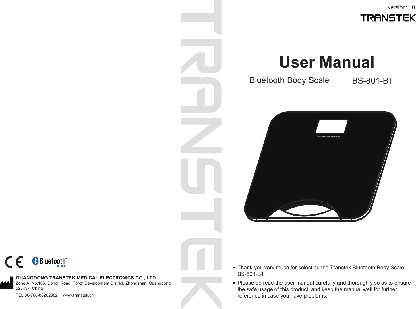 version:1.0User ManualBluetooth Body Scale BS-801-BTPlease do read the user manual carefully and thoroughly so as to ensure the safe usage of this product, and keep the manual well for further reference in case you have problems.Thank you very much for selecting the Transtek Bluetooth Body Scale BS-801-BT.GUANGDONG TRANSTEK MEDICAL ELECTRONICS CO., LTDZone A, No.105, Dongli Road, Torch Development District, Zhongshan, Guangdong, 528437, ChinaTEL:86-760-88282982  www.transtek.cn