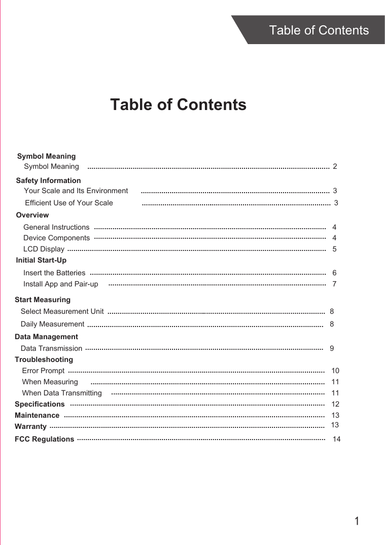 1Table of ContentsTable of ContentsOverviewDevice ComponentsLCD DisplayInitial Start-UpGeneral InstructionsInsert the BatteriesInstall App and Pair-upStart MeasuringDaily MeasurementData ManagementData TransmissionTroubleshootingError PromptWhen Measuring When Data TransmittingSpecificationsMaintenanceWarranty 45 46789101111121313................................................................................................................................................................................................................................................................................................................................................................................................................................................................................................................................................................................................................................................................................................................................................................................................................................................................................................................................................................................................................................................................................................................................................................................................................................................................................ .............................................................................................................................................................................................................................................................................................................Select Measurement Unit 8Safety InformationYour Scale and Its Environment  3.............................................................................................Efficient Use of Your Scale  3............................................................................................................................................ ............................................................Symbol MeaningSymbol Meaning  2............................................................................................................................................................................................................................................... 14FCC Regulations