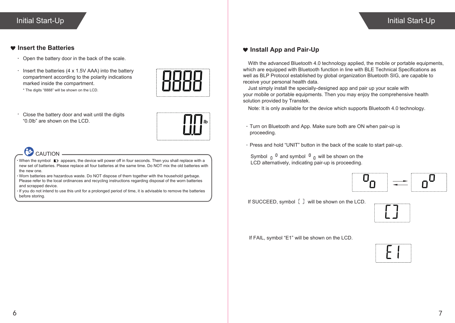 76Insert the BatteriesOpen the battery door in the back of the scale.Insert the batteries (4 x 1.5V AAA) into the battery compartment according to the polarity indications marked inside the compartment.* The digits “8888” will be shown on the LCD.Close the battery door and wait until the digits “0.0lb” are shown on the LCD.CAUTIONWhen the symbol         appears, the device will power off in four seconds. Then you shall replace with a new set of batteries. Please replace all four batteries at the same time. Do NOT mix the old batteries with the new one. Worn batteries are hazardous waste. Do NOT dispose of them together with the household garbage. Please refer to the local ordinances and recycling instructions regarding disposal of the worn batteries and scrapped device.If you do not intend to use this unit for a prolonged period of time, it is advisable to remove the batteriesbefore storing.If SUCCEED, symbol         will be shown on the LCD.If FAIL, symbol “E1” will be shown on the LCD.Install App and Pair-UpWith the advanced Bluetooth 4.0 technology applied, the mobile or portable equipments, which are equipped with Bluetooth function in line with BLE Technical Specifications as well as BLP Protocol established by global organization Bluetooth SIG, are capable to receive your personal health data.Just simply install the specially-designed app and pair up your scale with your mobile or portable equipments. Then you may enjoy the comprehensive health solution provided by Transtek.Turn on Bluetooth and App. Make sure both are ON when pair-up is proceeding.Press and hold “UNIT” button in the back of the scale to start pair-up. Symbol         and symbol         will be shown on the LCD alternatively, indicating pair-up is proceeding.Initial Start-Up    Note: It is only available for the device which supports Bluetooth 4.0 technology.Initial Start-Up