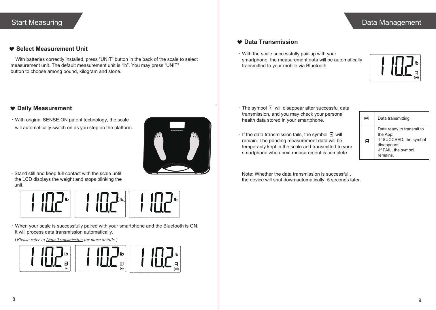 89Select Measurement UnitWith original SENSE ON patent technology, the scale will automatically switch on as you step on the platform. When your scale is successfully paired with your smartphone and the Bluetooth is ON, it will process data transmission automatically. (Please refer to Data Transmission for more details.)Daily MeasurementWith the scale successfully pair-up with your smartphone, the measurement data will be automatically transmitted to your mobile via Bluetooth.The symbol      will disappear after successful data transmission, and you may check your personal health data stored in your smartphone.If the data transmission fails, the symbol      will remain. The pending measurement data will be temporarily kept in the scale and transmitted to your smartphone when next measurement is complete.Data ready to transmit toData transmitting the App:-If SUCCEED, the symbol disappears;-If FAIL, the symbol remains.Data TransmissionStand still and keep full contact with the scale until the LCD displays the weight and stops blinking the unit.Note: Whether the data transmission is successful , the device will shut down automatically  5 seconds later.Data ManagementStart MeasuringWith batteries correctly installed, press “UNIT” button in the back of the scale to select measurement unit. The default measurement unit is “lb”. You may press “UNIT” button to choose among pound, kilogram and stone.