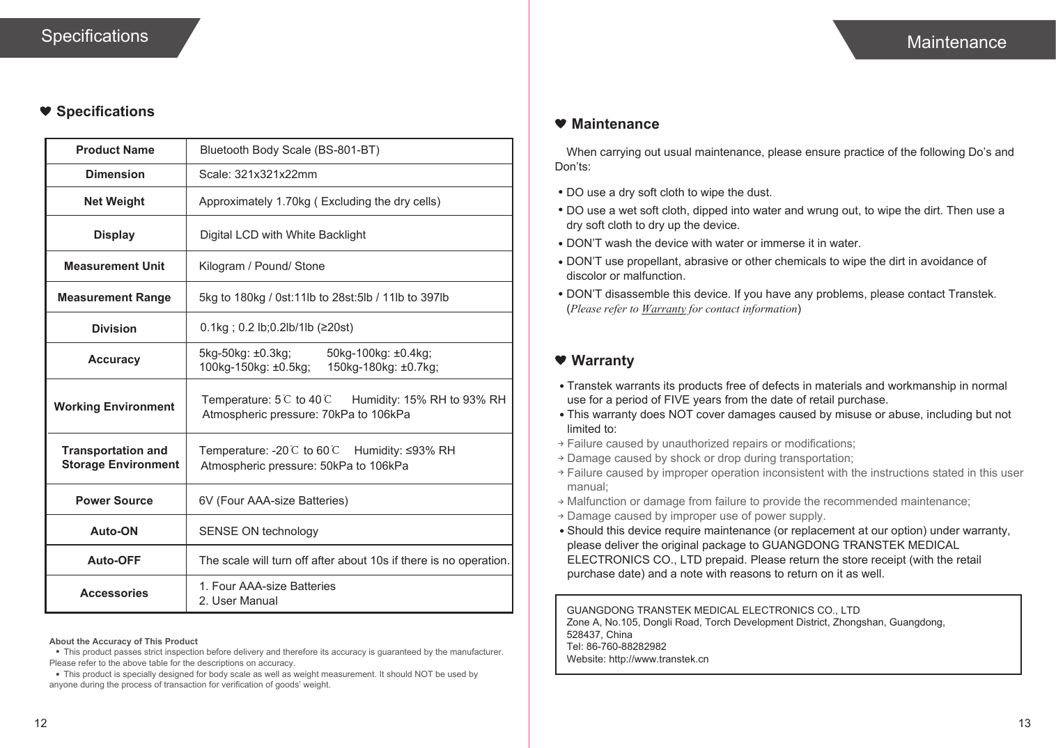 12 13SpecificationsProduct NameDimensionBluetooth Body Scale (BS-801-BT)Scale: 321x321x22mmNet Weight Approximately 1.70kg ( Excluding the dry cells)Display Digital LCD with White BacklightMeasurement Unit Kilogram / Pound/ StoneMeasurement Range 5kg to 180kg / 0st:11lb to 28st:5lb / 11lb to 397lbDivisionAccuracy 5kg-50kg: ±0.3kg;Working EnvironmentPower Source 6V (Four AAA-size Batteries)Auto-ON SENSE ON technologyAuto-OFFAccessories 1. Four AAA-size Batteries2. User ManualAbout the Accuracy of This ProductThis product passes strict inspection before delivery and therefore its accuracy is guaranteed by the manufacturer. Please refer to the above table for the descriptions on accuracy.This product is specially designed for body scale as well as weight measurement. It should NOT be used by anyone during the process of transaction for verification of goods’ weight.When carrying out usual maintenance, please ensure practice of the following Do’s and Don’ts:Transtek warrants its products free of defects in materials and workmanship in normal use for a period of FIVE years from the date of retail purchase.This warranty does NOT cover damages caused by misuse or abuse, including but not limited to: Failure caused by unauthorized repairs or modifications;Damage caused by shock or drop during transportation;Failure caused by improper operation inconsistent with the instructions stated in this user manual;Malfunction or damage from failure to provide the recommended maintenance;Damage caused by improper use of power supply.Should this device require maintenance (or replacement at our option) under warranty, please deliver the original package to GUANGDONG TRANSTEK MEDICAL ELECTRONICS CO., LTD prepaid. Please return the store receipt (with the retail purchase date) and a note with reasons to return on it as well.MaintenanceWarrantyGUANGDONG TRANSTEK MEDICAL ELECTRONICS CO., LTDZone A, No.105, Dongli Road, Torch Development District, Zhongshan, Guangdong, 528437, ChinaTel: 86-760-88282982Website: http://www.transtek.cn DO use a dry soft cloth to wipe the dust.DO use a wet soft cloth, dipped into water and wrung out, to wipe the dirt. Then use a dry soft cloth to dry up the device.DON’T wash the device with water or immerse it in water.DON’T use propellant, abrasive or other chemicals to wipe the dirt in avoidance of discolor or malfunction.DON’T disassemble this device. If you have any problems, please contact Transtek. (Please refer to Warranty for contact information)50kg-100kg: ±0.4kg;100kg-150kg: ±0.5kg;MaintenanceSpecifications150kg-180kg: ±0.7kg;The scale will turn off after about 10s if there is no operation.Temperature: 5℃ to 40℃Humidity: 15% RH to 93% RHAtmospheric pressure: 70kPa to 106kPaTemperature: -20℃ to 60℃Humidity: ≤93% RHAtmospheric pressure: 50kPa to 106kPaTransportation andStorage Environment0.1kg ; 0.2 lb;0.2lb/1lb (≥20st)