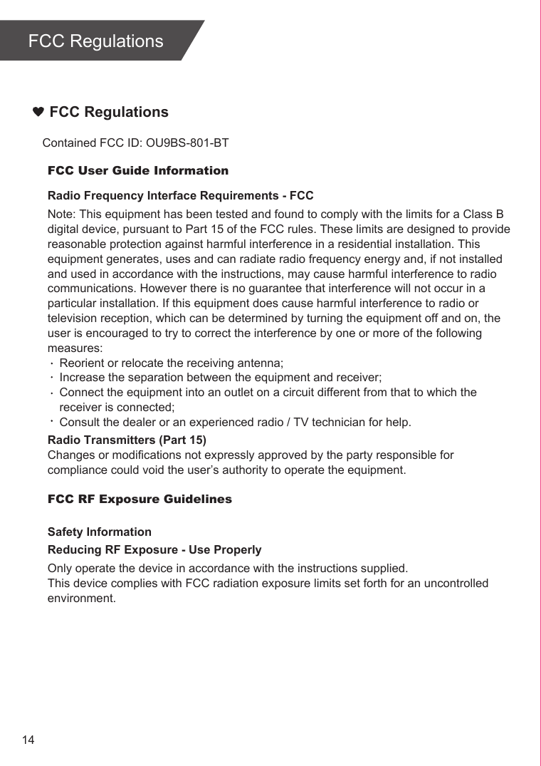 FCC Regulations Contained FCC ID: OU9BS-801-BTFCC Regulations14FCC User Guide InformationRadio Frequency Interface Requirements - FCCNote: This equipment has been tested and found to comply with the limits for a Class B digital device, pursuant to Part 15 of the FCC rules. These limits are designed to provide reasonable protection against harmful interference in a residential installation. This equipment generates, uses and can radiate radio frequency energy and, if not installed and used in accordance with the instructions, may cause harmful interference to radio communications. However there is no guarantee that interference will not occur in a particular installation. If this equipment does cause harmful interference to radio or television reception, which can be determined by turning the equipment off and on, the user is encouraged to try to correct the interference by one or more of the following measures:Reorient or relocate the receiving antenna;Increase the separation between the equipment and receiver;Connect the equipment into an outlet on a circuit different from that to which the receiver is connected;Consult the dealer or an experienced radio / TV technician for help.Radio Transmitters (Part 15)Changes or modifications not expressly approved by the party responsible for compliance could void the user’s authority to operate the equipment.FCC RF Exposure GuidelinesSafety InformationReducing RF Exposure - Use ProperlyOnly operate the device in accordance with the instructions supplied.This device complies with FCC radiation exposure limits set forth for an uncontrolled environment. 