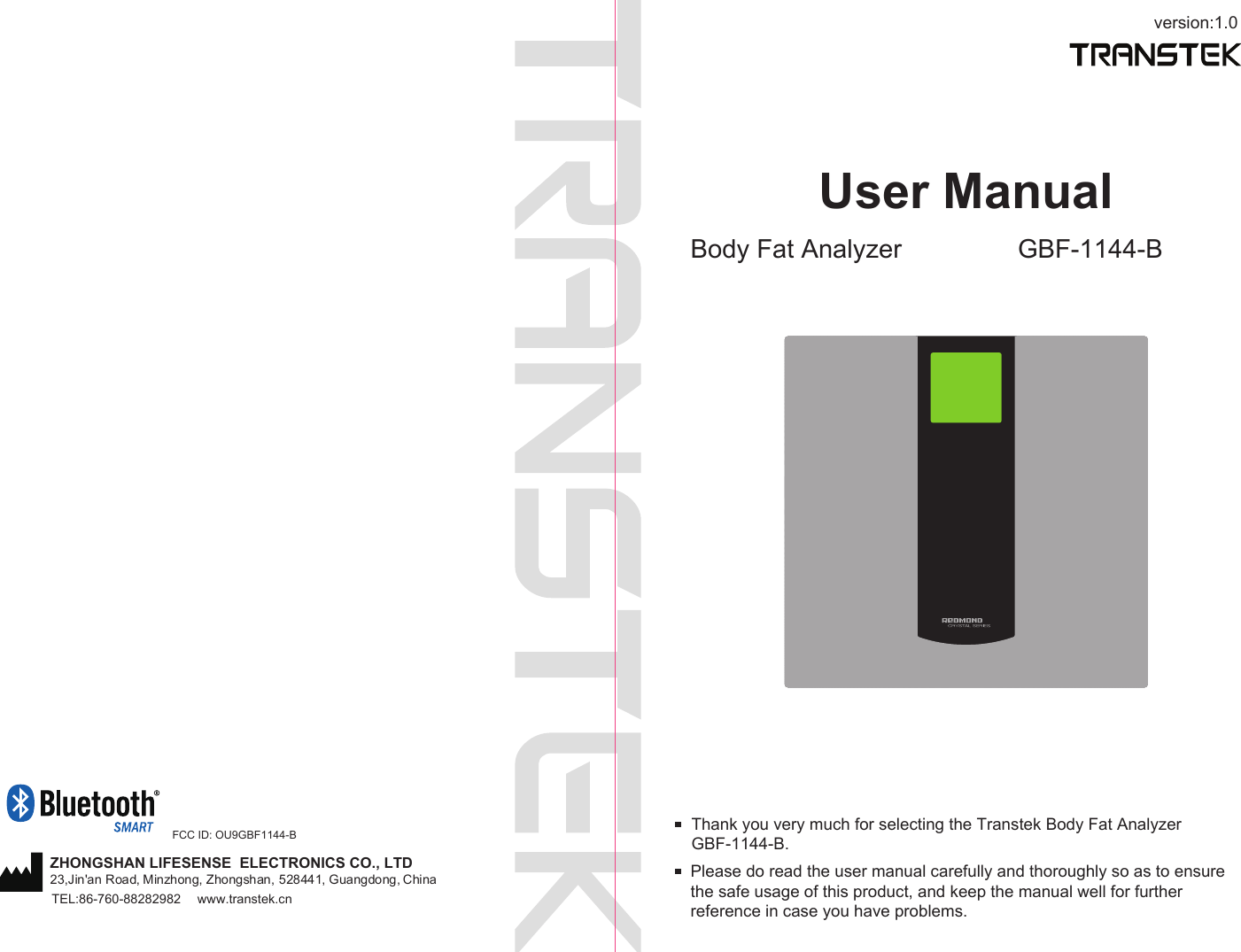 version:1.0User ManualBody Fat Analyzer GBF-1144-BPlease do read the user manual carefully and thoroughly so as to ensure the safe usage of this product, and keep the manual well for further reference in case you have problems.Thank you very much for selecting the Transtek Body Fat Analyzer GBF-1144-B. TEL:86-760-88282982  www.transtek.cnZHONGSHAN LIFESENSE  ELECTRONICS CO., LTD23,Jin&apos;an Road, Minzhong, Zhongshan, 528441, Guangdong, China FCC ID: OU9GBF1144-B