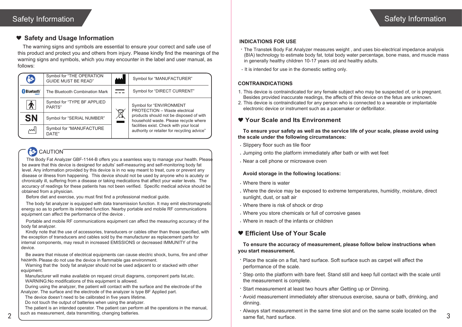 Safety Information Safety Information2 3The Transtek Body Fat Analyzer measures weight , and uses bio-electrical impedance analysis (BIA) technology to estimate body fat, total body water percentage, bone mass, and muscle mass in generally healthy children 10-17 years old and healthy adults.  It is intended for use in the domestic setting only. The warning signs and symbols are essential to ensure your correct and safe use of this product and protect you and others from injury. Please kindly find the meanings of the warning signs and symbols, which you may encounter in the label and user manual, as follows:Safety and Usage InformationCAUTIONSymbol for “THE OPERATION GUIDE MUST BE READ” Symbol for “MANUFACTURER”Symbol for “ENVIRONMENT PROTECTION – Waste electrical products should not be disposed of with household waste. Please recycle where facilities exist. Check with your local authority or retailer for recycling advice”Symbol for “TYPE BF APPLIED PARTS” The Bluetooth Combination MarkSymbol for “SERIAL NUMBER”Symbol for “DIRECT CURRENT”The Body Fat Analyzer GBF-1144-B offers you a seamless way to manage your health. Please be aware that this device is designed for adults’ self-measuring and self-monitoring body fat level. Any information provided by this device is in no way meant to treat, cure or prevent any disease or illness from happening.  This device should not be used by anyone who is acutely or chronically ill, suffering from a disease or taking medications that affect your water levels.  The accuracy of readings for these patients has not been verified.  Specific medical advice should be obtained from a physician.Before diet and exercise, you must first find a professional medical guide. The body fat analyzer is equipped with data transmission function. It may emit electromagnetic energy so as to perform its intended function. Nearby portable and mobile RF communications equipment can affect the performance of the device .Portable and mobile RF communications equipment can affect the measuring accuracy of the body fat analyzer.Kindly note that the use of accessories, transducers or cables other than those specified, with the exception of transducers and cables sold by the manufacturer as replacement parts for internal components, may result in increased EMISSIONS or decreased IMMUNITY of the device.Be aware that misuse of electrical equipments can cause electric shock, burns, fire and other hazards. Warning that the  body fat analyzer should not be used adjacent to or stacked with other equipment.Manufacturer will make available on request circuit diagrams, component parts list,etc.WARNING:No modifications of this equipment is allowed.During using the analyzer, the patient will contact with the surface and the electrode of the Analyzer. The surface and the electrode of the analyzer is type BF Applied part.The device doesn’t need to be calibrated in five years lifetime.Do not touch the output of batteries when using the analyzer.The patient is an intended operator. The patient can perform all the operations in the manual, such as measurement, data transmitting, changing batteries.Please do not use the device in flammable gas environment.Symbol for “MANUFACTURE DATE”INDICATIONS FOR USECONTRAINDICATIONS1. This device is contraindicated for any female subject who may be suspected of, or is pregnant. Besides provided inaccurate readings, the affects of this device on the fetus are unknown. 2. This device is contraindicated for any person who is connected to a wearable or implantable electronic device or instrument such as a pacemaker or defibrillator.To ensure your safety as well as the service life of your scale, please avoid using the scale under the following circumstances:Slippery floor such as tile floorJumping onto the platform immediately after bath or with wet feetNear a cell phone or microwave ovenAvoid storage in the following locations:Where there is waterWhere the device may be exposed to extreme temperatures, humidity, moisture, direct sunlight, dust, or salt airWhere there is risk of shock or dropWhere you store chemicals or full of corrosive gasesWhere in reach of the infants or children Your Scale and Its EnvironmentEfficient Use of Your ScaleTo ensure the accuracy of measurement, please follow below instructions when you start measurement.Place the scale on a flat, hard surface. Soft surface such as carpet will affect the performance of the scale.Step onto the platform with bare feet. Stand still and keep full contact with the scale until the measurement is complete.Start measurement at least two hours after Getting up or Dinning.Avoid measurement immediately after strenuous exercise, sauna or bath, drinking, and dinning.Always start measurement in the same time slot and on the same scale located on the same flat, hard surface.