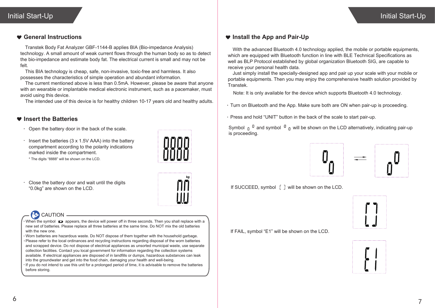 67General InstructionsIf SUCCEED, symbol         will be shown on the LCD.If FAIL, symbol “E1” will be shown on the LCD.Initial Start-UpInitial Start-UpInstall the App and Pair-UpInsert the BatteriesOpen the battery door in the back of the scale.Insert the batteries (3 x 1.5V AAA) into the battery compartment according to the polarity indications marked inside the compartment.* The digits “8888” will be shown on the LCD.Close the battery door and wait until the digits “0.0kg” are shown on the LCD.CAUTIONWhen the symbol         appears, the device will power off in three seconds. Then you shall replace with a new set of batteries. Please replace all three batteries at the same time. Do NOT mix the old batteries with the new one. Worn batteries are hazardous waste. Do NOT dispose of them together with the household garbage. Please refer to the local ordinances and recycling instructions regarding disposal of the worn batteries and scrapped device. Do not dispose of electrical appliances as unsorted municipal waste, use separate collection facilities. Contact you local government for information regarding the collection systems available. If electrical appliances are disposed of in landfills or dumps, hazardous substances can leak into the groundwater and get into the food chain, damaging your health and well-being.If you do not intend to use this unit for a prolonged period of time, it is advisable to remove the batteriesbefore storing.Transtek Body Fat Analyzer GBF-1144-B applies BIA (Bio-impedance Analysis) technology. A small amount of weak current flows through the human body so as to detect the bio-impedance and estimate body fat. The electrical current is small and may not be felt. This BIA technology is cheap, safe, non-invasive, toxic-free and harmless. It also possesses the characteristics of simple operation and abundant information. The current mentioned above is less than 0.5mA. However, please be aware that anyone with an wearable or implantable medical electronic instrument, such as a pacemaker, must avoid using this device.The intended use of this device is for healthy children 10-17 years old and healthy adults. With the advanced Bluetooth 4.0 technology applied, the mobile or portable equipments, which are equipped with Bluetooth function in line with BLE Technical Specifications as well as BLP Protocol established by global organization Bluetooth SIG, are capable to receive your personal health data.Just simply install the specially-designed app and pair up your scale with your mobile or portable equipments. Then you may enjoy the comprehensive health solution provided by Transtek.    Note: It is only available for the device which supports Bluetooth 4.0 technology.Turn on Bluetooth and the App. Make sure both are ON when pair-up is proceeding.Press and hold “UNIT” button in the back of the scale to start pair-up. Symbol         and symbol         will be shown on the LCD alternatively, indicating pair-up is proceeding.