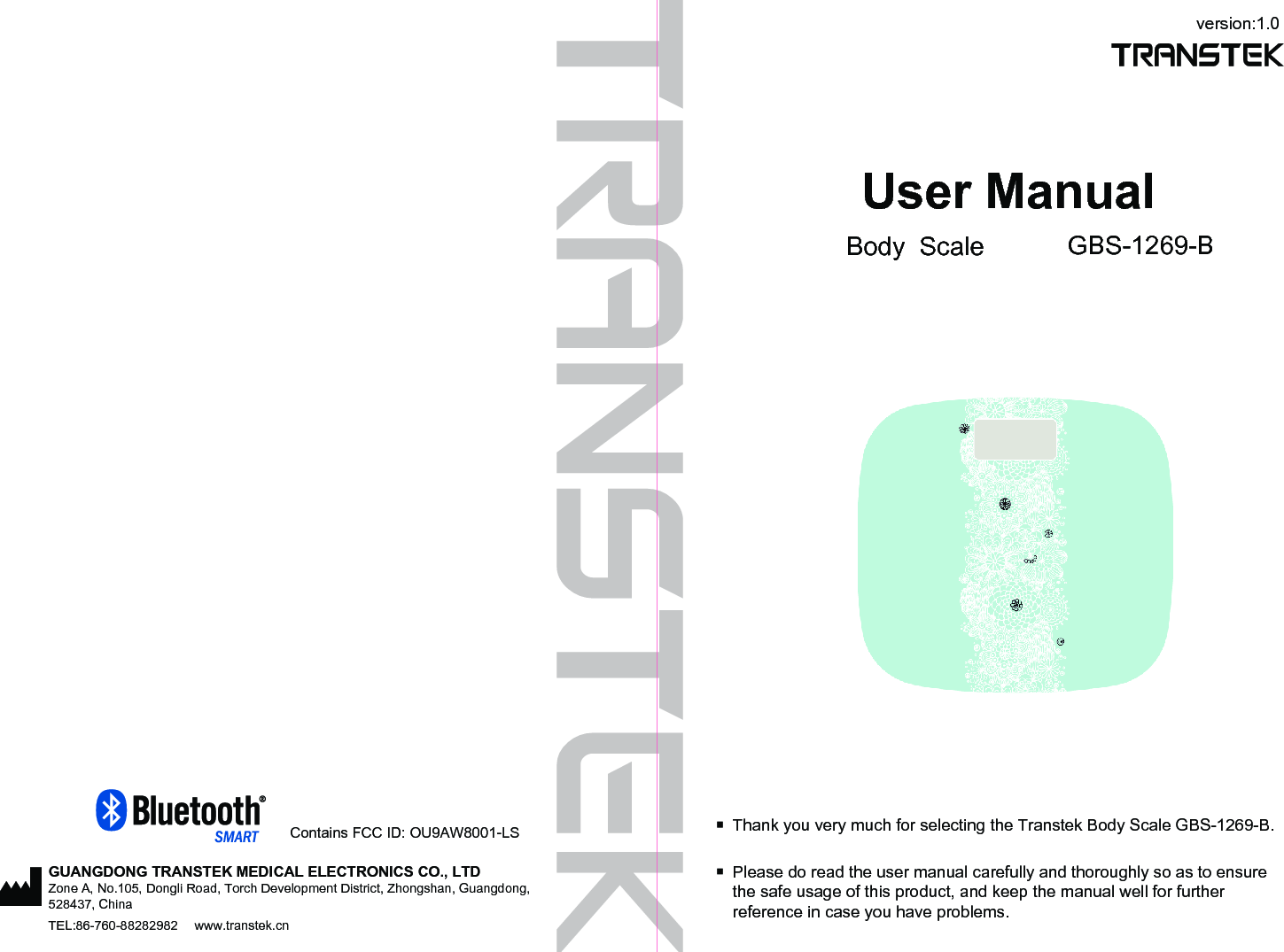 GUANGDONG TRANSTEK MEDICAL ELECTRONICS CO., LTDZone A, No.105, Dongli Road, Torch Development District, Zhongshan, Guangdong, 528437, ChinaTEL:86-760-88282982  www.transtek.cnversion:1.0User ManualBody  Scale GBS-1269-BPlease do read the user manual carefully and thoroughly so as to ensure the safe usage of this product, and keep the manual well for further reference in case you have problems.Thank you very much for selecting the Transtek Body Scale GBS-1269-B.Contains FCC ID: OU9AW8001-LS