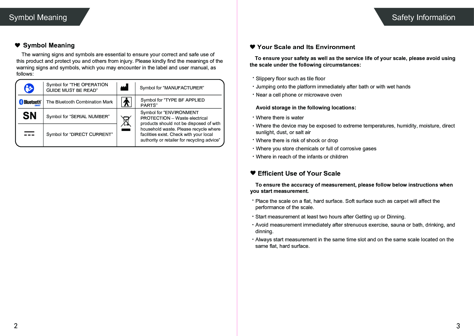 Symbol for “TYPE BF APPLIED PARTS” 2 3To ensure your safety as well as the service life of your scale, please avoid using the scale under the following circumstances:Slippery floor such as tile floorJumping onto the platform immediately after bath or with wet handsNear a cell phone or microwave ovenAvoid storage in the following locations:Where there is waterWhere the device may be exposed to extreme temperatures, humidity, moisture, direct sunlight, dust, or salt airWhere there is risk of shock or dropWhere you store chemicals or full of corrosive gasesWhere in reach of the infants or children Your Scale and Its EnvironmentEfficient Use of Your ScaleTo ensure the accuracy of measurement, please follow below instructions when you start measurement.Place the scale on a flat, hard surface. Soft surface such as carpet will affect the performance of the scale.Start measurement at least two hours after Getting up or Dinning.Avoid measurement immediately after strenuous exercise, sauna or bath, drinking, and dinning.Always start measurement in the same time slot and on the same scale located on the same flat, hard surface.Symbol Meaning Safety InformationThe warning signs and symbols are essential to ensure your correct and safe use of this product and protect you and others from injury. Please kindly find the meanings of the warning signs and symbols, which you may encounter in the label and user manual, as follows:Symbol MeaningSymbol for “THE OPERATION GUIDE MUST BE READ” Symbol for “MANUFACTURER”Symbol for “ENVIRONMENT PROTECTION – Waste electrical products should not be disposed of with household waste. Please recycle where facilities exist. Check with your local authority or retailer for recycling advice”The Bluetooth Combination MarkSymbol for “SERIAL NUMBER”Symbol for “DIRECT CURRENT”