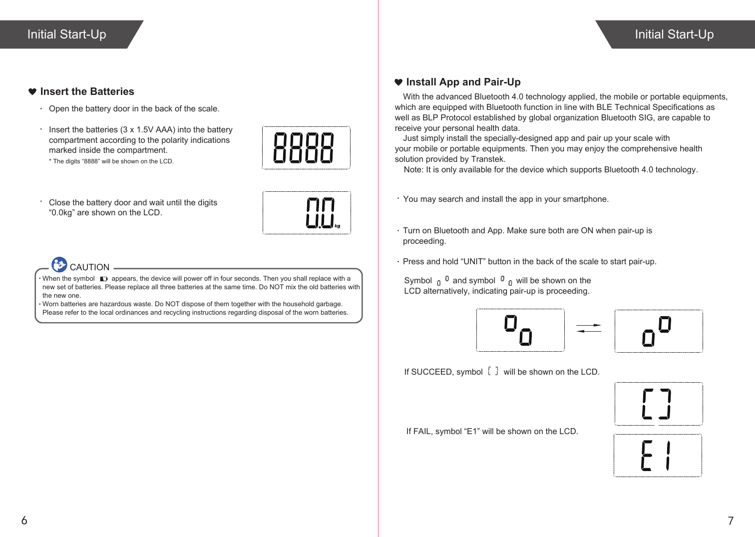     Note: It is only available for the device which supports Bluetooth 4.0 technology.76Insert the BatteriesOpen the battery door in the back of the scale.Insert the batteries (3 x 1.5V AAA) into the battery compartment according to the polarity indications marked inside the compartment.* The digits “8888” will be shown on the LCD.Close the battery door and wait until the digits “0.0kg” are shown on the LCD.CAUTIONWhen the symbol         appears, the device will power off in four seconds. Then you shall replace with a new set of batteries. Please replace all three batteries at the same time. Do NOT mix the old batteries with the new one. Worn batteries are hazardous waste. Do NOT dispose of them together with the household garbage. Please refer to the local ordinances and recycling instructions regarding disposal of the worn batteries.If SUCCEED, symbol         will be shown on the LCD.If FAIL, symbol “E1” will be shown on the LCD.Install App and Pair-UpYou may search and install the app in your smartphone. With the advanced Bluetooth 4.0 technology applied, the mobile or portable equipments, which are equipped with Bluetooth function in line with BLE Technical Specifications as well as BLP Protocol established by global organization Bluetooth SIG, are capable to receive your personal health data.Just simply install the specially-designed app and pair up your scale with your mobile or portable equipments. Then you may enjoy the comprehensive health solution provided by Transtek.Turn on Bluetooth and App. Make sure both are ON when pair-up is proceeding.Press and hold “UNIT” button in the back of the scale to start pair-up. Symbol         and symbol         will be shown on the LCD alternatively, indicating pair-up is proceeding.Initial Start-Up Initial Start-Up