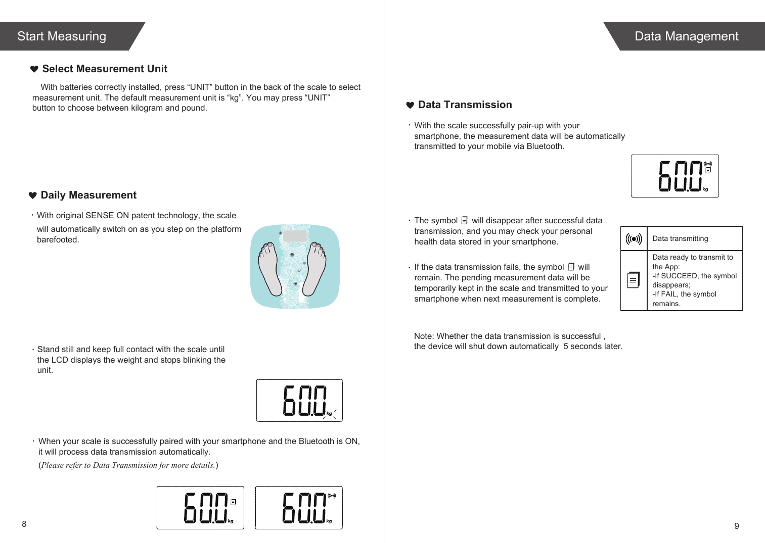 With batteries correctly installed, press “UNIT” button in the back of the scale to select measurement unit. The default measurement unit is “kg”. You may press “UNIT” button to choose between kilogram and pound.89Select Measurement UnitWith original SENSE ON patent technology, the scale will automatically switch on as you step on the platform barefooted. When your scale is successfully paired with your smartphone and the Bluetooth is ON, it will process data transmission automatically. (Please refer to Data Transmission for more details.)Daily MeasurementWith the scale successfully pair-up with your smartphone, the measurement data will be automatically transmitted to your mobile via Bluetooth.The symbol      will disappear after successful data transmission, and you may check your personal health data stored in your smartphone.If the data transmission fails, the symbol      will remain. The pending measurement data will be temporarily kept in the scale and transmitted to your smartphone when next measurement is complete.Data ready to transmit toData transmitting the App:-If SUCCEED, the symbol disappears;-If FAIL, the symbol remains.Data TransmissionStand still and keep full contact with the scale until the LCD displays the weight and stops blinking the unit.Note: Whether the data transmission is successful , the device will shut down automatically  5 seconds later.Data ManagementStart Measuring
