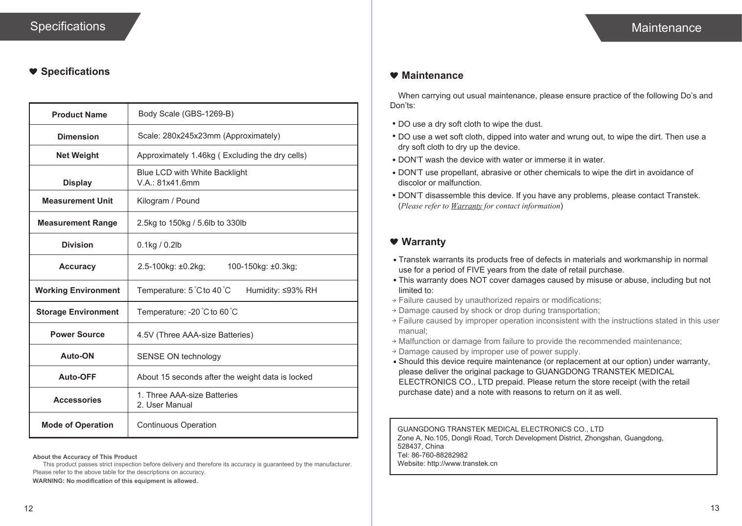 12 13SpecificationsProduct NameDimensionBody Scale (GBS-1269-B)Scale: 280x245x23mm (Approximately)Net Weight Approximately 1.46kg ( Excluding the dry cells)DisplayBlue LCD with White BacklightV.A.: 81x41.6mmMeasurement Unit Kilogram / PoundMeasurement Range 2.5kg to 150kg / 5.6lb to 330lb Division 0.1kg / 0.2lbAccuracy 2.5-100kg: ±0.2kg;Working Environment Temperature: 5  to 40 Humidity: ≤93% RHStorage Environment Temperature: -20  to 60Power Source 4.5V (Three AAA-size Batteries)Auto-ON SENSE ON technologyAuto-OFF About 15 seconds after the weight data is lockedAccessories 1. Three AAA-size Batteries2. User ManualMode of Operation Continuous Operation℃ ℃℃ ℃When carrying out usual maintenance, please ensure practice of the following Do’s and Don’ts:Transtek warrants its products free of defects in materials and workmanship in normal use for a period of FIVE years from the date of retail purchase.This warranty does NOT cover damages caused by misuse or abuse, including but not limited to: Failure caused by unauthorized repairs or modifications;Damage caused by shock or drop during transportation;Failure caused by improper operation inconsistent with the instructions stated in this user manual;Malfunction or damage from failure to provide the recommended maintenance;Damage caused by improper use of power supply.Should this device require maintenance (or replacement at our option) under warranty, please deliver the original package to GUANGDONG TRANSTEK MEDICAL ELECTRONICS CO., LTD prepaid. Please return the store receipt (with the retail purchase date) and a note with reasons to return on it as well.MaintenanceWarrantyDO use a dry soft cloth to wipe the dust.DO use a wet soft cloth, dipped into water and wrung out, to wipe the dirt. Then use a dry soft cloth to dry up the device.DON’T wash the device with water or immerse it in water.DON’T use propellant, abrasive or other chemicals to wipe the dirt in avoidance of discolor or malfunction.DON’T disassemble this device. If you have any problems, please contact Transtek. (Please refer to Warranty for contact information)100-150kg: ±0.3kg;About the Accuracy of This ProductThis product passes strict inspection before delivery and therefore its accuracy is guaranteed by the manufacturer. Please refer to the above table for the descriptions on accuracy. WARNING: No modification of this equipment is allowed.Specifications MaintenanceGUANGDONG TRANSTEK MEDICAL ELECTRONICS CO., LTDZone A, No.105, Dongli Road, Torch Development District, Zhongshan, Guangdong, 528437, ChinaTel: 86-760-88282982Website: http://www.transtek.cn 