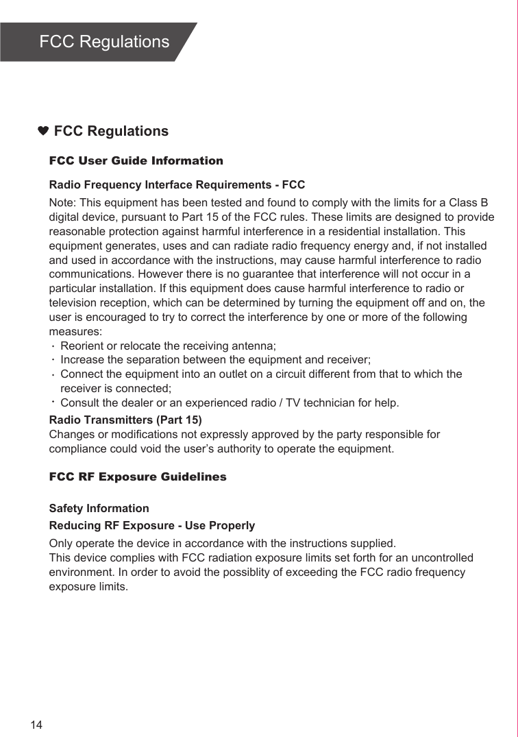 FCC User Guide InformationRadio Frequency Interface Requirements - FCCNote: This equipment has been tested and found to comply with the limits for a Class B digital device, pursuant to Part 15 of the FCC rules. These limits are designed to provide reasonable protection against harmful interference in a residential installation. This equipment generates, uses and can radiate radio frequency energy and, if not installed and used in accordance with the instructions, may cause harmful interference to radio communications. However there is no guarantee that interference will not occur in a particular installation. If this equipment does cause harmful interference to radio or television reception, which can be determined by turning the equipment off and on, the user is encouraged to try to correct the interference by one or more of the following measures:Reorient or relocate the receiving antenna;Increase the separation between the equipment and receiver;Connect the equipment into an outlet on a circuit different from that to which the receiver is connected;Consult the dealer or an experienced radio / TV technician for help.Radio Transmitters (Part 15)Changes or modifications not expressly approved by the party responsible for compliance could void the user’s authority to operate the equipment.FCC RF Exposure GuidelinesSafety InformationReducing RF Exposure - Use ProperlyOnly operate the device in accordance with the instructions supplied.This device complies with FCC radiation exposure limits set forth for an uncontrolled environment. In order to avoid the possiblity of exceeding the FCC radio frequency exposure limits.FCC RegulationsFCC Regulations14