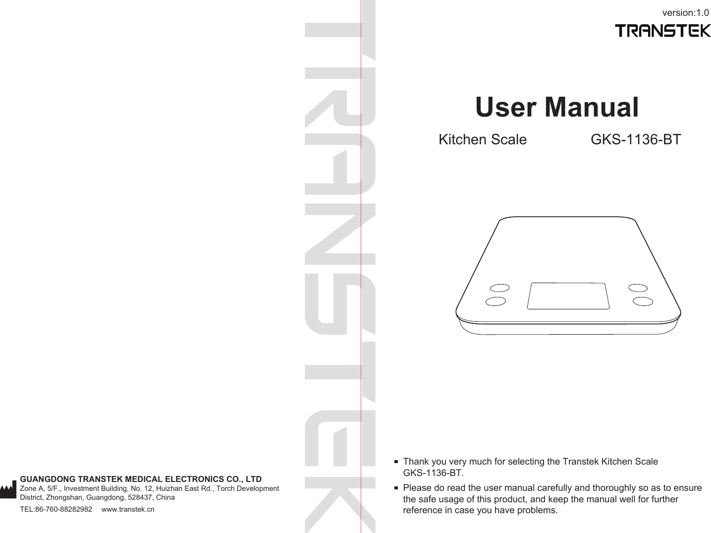 version:1.0GUANGDONG TRANSTEK MEDICAL ELECTRONICS CO., LTDZone A, 5/F., Investment Building, No. 12, Huizhan East Rd., Torch Development District, Zhongshan, Guangdong, 528437, ChinaTEL:86-760-88282982  www.transtek.cnUser ManualKitchen Scale GKS-1136-BTPlease do read the user manual carefully and thoroughly so as to ensure the safe usage of this product, and keep the manual well for further reference in case you have problems.Thank you very much for selecting the Transtek Kitchen Scale GKS-1136-BT.